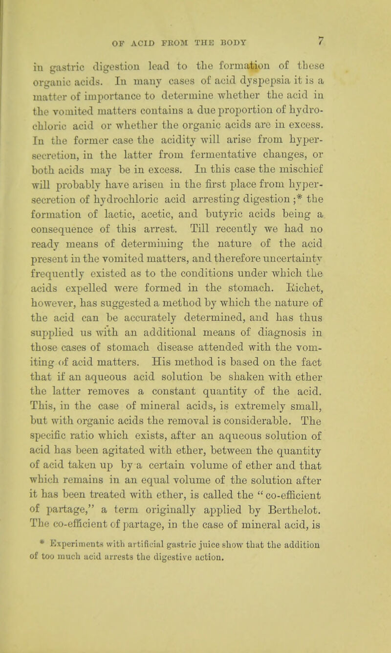 in crastric disrestion lead to tLe formation of these organic acids. In many cases of acid dyspepsia it is a matter of importance to determine whether the acid in the vomited matters contains a due proportion of hydro- chloric acid or whether the organic acids are in excess. In the former case the acidity will arise from hyper- secretion, in the latter from fermentative changes, or both acids may be in excess. In this case the mischief will probably have arisen in the first place from hyj^er- secretion of hydrochloric acid arresting digestion ;* the formation of lactic, acetic, and butyric acids being a consequence of this arrest. Till recently we had no ready means of determining the nature of the acid present in the vomited matters, and therefore uncertainty frequently existed as to the conditions under which the acids expelled were formed in the stomach. liichet, however, has suggested a method by which the nature of the acid can be accurately determined, and has thus supplied us with an additional means of diagnosis in those cases of stomach disease attended with the vom- iting (tf acid matters. His method is based on the fact that if an aqueous acid solution be shaken with ether the latter removes a constant quantity of the acid. This, in the case of mineral acids, is extremely small, but with organic acids the removal is considerable. The specific ratio which exists, after an aqueous solution of acid has been agitated with ether, between the quantity of acid taken up by a certain volume of ether and that which remains in an equal volume of the solution after it has been treated with ether, is called the  co-efficient of partage, a term originally applied by Berthelot. The co-efficient of partage, in the case of mineral acid, is * Experiments with artificiiil gastric juice show that the addition of too much acid arrests the digestive action.
