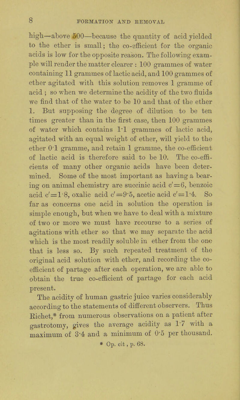high—ahove 500—because the quantity of acid yielded to the ether is small; the co-efficient for the organic acids is low for the opposite reason. The following exam- ple will render the matter clearer : 100 grammes of water containing 11 grammes of lactic acid, and 100 grammes of ether agitated with this solution removes 1 gramme of acid ; so when we determine the acidity of the two fluids we find that of the water to be 10 and that of the ether 1, But supposing the degree of dilution to be ten times greater than in the first case, then 100 grammes of water which contains 1*1 grammes of lactic acid, agitated with an equal weight of ether, will yield to the ether O'l gramme, and retain 1 gramme, the co-efficient of lactic acid is therefore said to be 10. The co-effi- cients of many other organic acids have been deter- mined. Some of the most important as having a bear- ing on animal chemistry are succinic acid c'=6, benzoic acid c' = l'8, oxalic acid c'=95, acetic acid c'=l'4. So far as concerns one acid in solution the operation is simple enough, but when we have to deal with a mixture of two or more we must have recourse to a series of agitations with ether so that we may separate the acid which is the most readily soluble in ether from the one that is less so. By such repeated treatment of the original acid solution with ether, and recording the co- efficient of partage after each operation, we are able to obtain the true co-efficient of partage for each acid present. The acidity of human gastric juice varies considerably according to the statements of different observers. Thus Eichet,* from numerous observations on a patient after gastrotomy, gives the average acidity as 17 with a maximum of d'4< and a minimum of O'S per thousand. * Op. cit, p. 68.