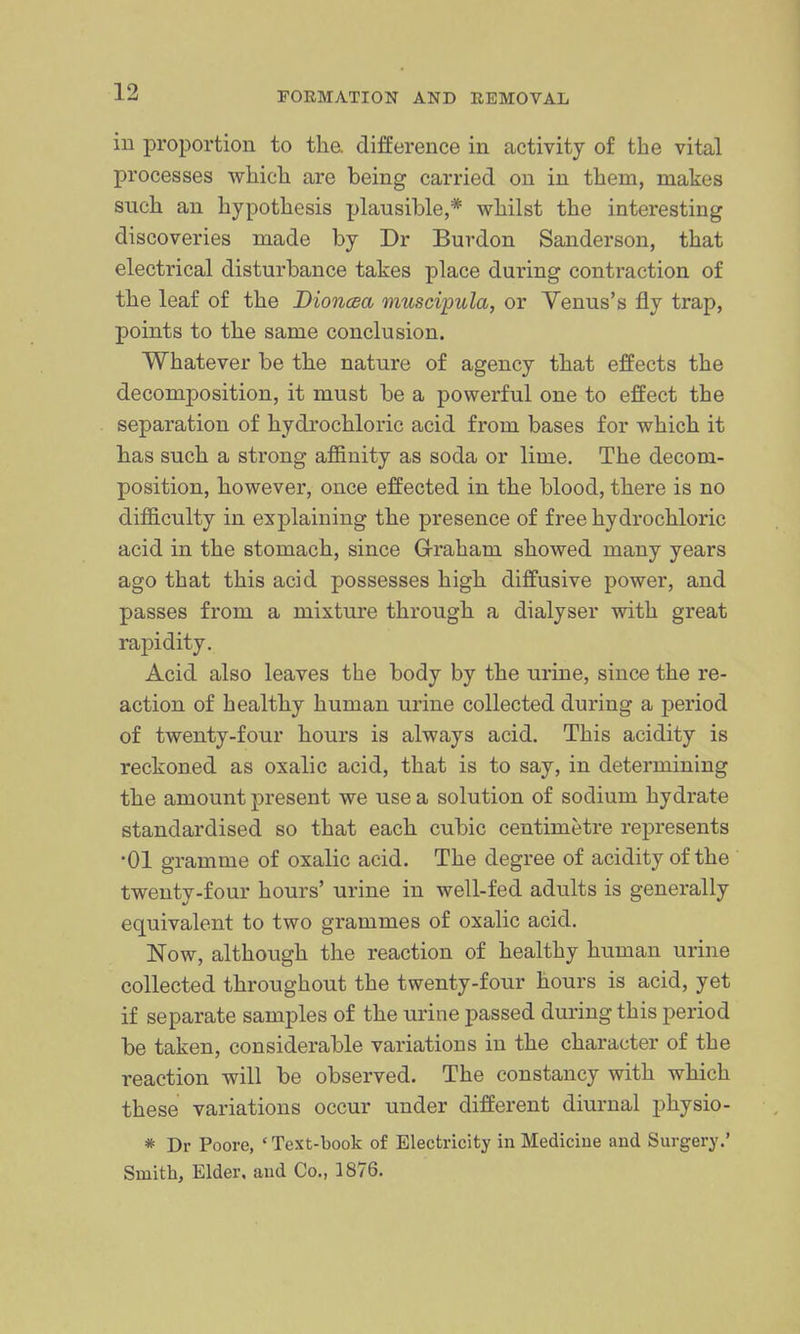 in proportion to the. difference in activity of the vital processes which are being carried on in them, makes such an hypothesis plausible,* whilst the interesting discoveries made by Dr Burdon Sanderson, that electrical disturbance takes place during contraction of the leaf of the Dioncsa muscipula, or Yenus's fly trap, points to the same conclusion. Whatever be the nature of agency that effects the decomposition, it must be a powerful one to effect the separation of hydrochloric acid from bases for which it has such a strong afiBnity as soda or lime. The decom- position, however, once effected in the blood, there is no difficulty in explaining the presence of free hydrochloric acid in the stomach, since G-raham showed many years ago that this acid possesses high diffusive power, and passes from a mixture through a dialyser with great rapidity. Acid also leaves the body by the urine, since the re- action of healthy human urine collected during a period of twenty-four hours is always acid. This acidity is reckoned as oxalic acid, that is to say, in determining the amount present we use a solution of sodium hydrate standardised so that each cubic centimetre represents •01 gramme of oxalic acid. The degree of acidity of the twenty-four hours' urine in well-fed adults is generally equivalent to two grammes of oxalic acid. Now, although the reaction of healthy human urine collected throughout the twenty-four hours is acid, yet if separate samples of the urine passed during this period be taken, considerable variations in the character of the reaction will be observed. The constancy with which these variations occur under different diurnal physio- * Dr Poore, 'Text-book of Electricity in Medicine and Surgery.' Smith, Elder, and Co., 1876.