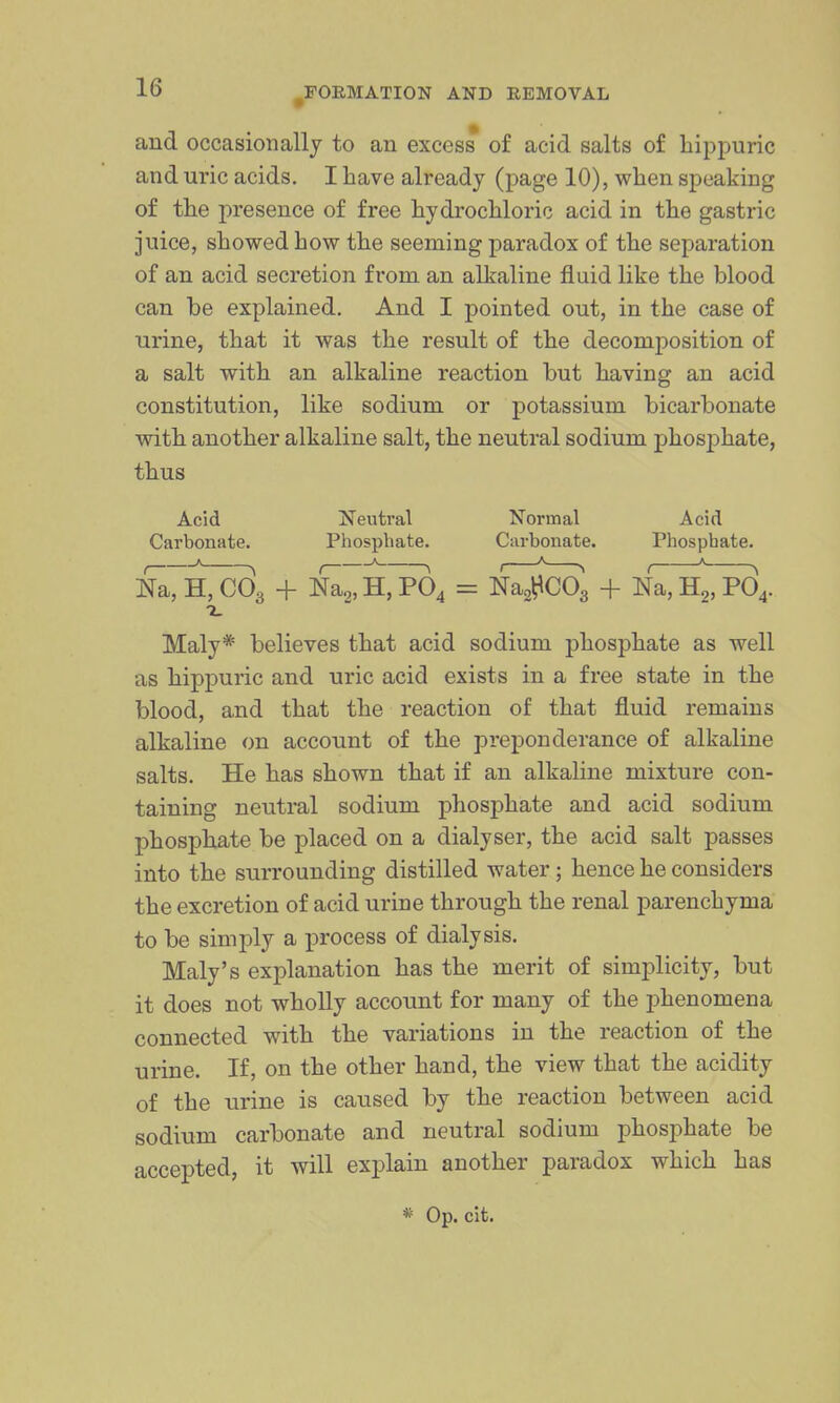 and occasionally to an excess of acid salts of hippuric and uric acids. I have already (page 10), when speaking of the presence of free hydrochloric acid in the gastric juice, showed how the seeming paradox of the separation of an acid secretion from an alkaline fluid like the blood can be explained. And I pointed out, in the case of urine, that it was the result of the decomposition of a salt with an alkaline reaction but having an acid constitution, like sodium or potassium bicarbonate with another alkaline salt, the neutral sodium phosj^hate, thus Acid Neutral Normal Acid Carbonate. Phosphate. Carbonate. Phosphate. ]5a, sCcOa + N^a' H, PO4 = N^JcOg + nT, H2,^4. 1. Maly* believes that acid sodium phosphate as well as hippuric and uric acid exists in a free state in the blood, and that the reaction of that fluid remains alkaline on account of the preponderance of alkaline salts. He has shown that if an alkaline mixture con- taining neutral sodium phosphate and acid sodium phosphate be placed on a dialyser, the acid salt passes into the surrounding distilled water; hence he considers the excretion of acid urine through the renal parenchyma to be simply a i)rocess of dialysis. Maly's explanation has the merit of simj^licity, but it does not wholly account for many of the j)henomena connected with the variations in the reaction of the urine. If, on the other hand, the view that the acidity of the urine is caused by the reaction between acid sodium carbonate and neutral sodium phosphate be accepted, it will explain another paradox which has * Op. cit.