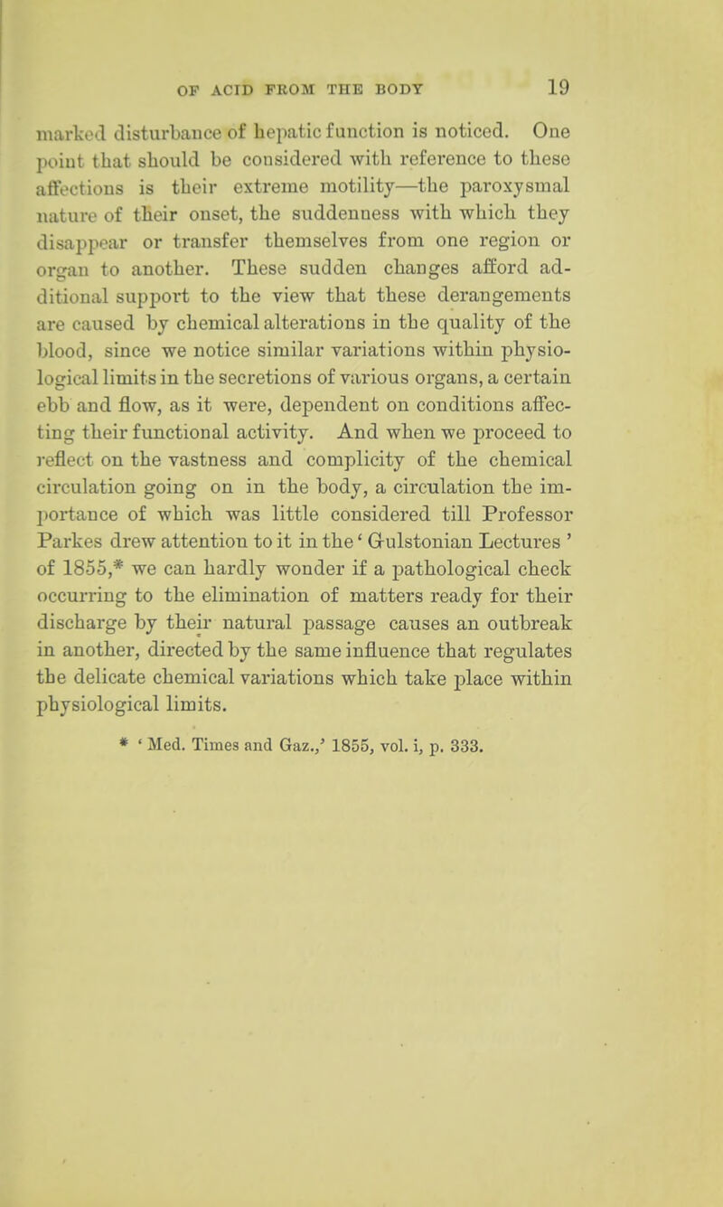 marked disturbauce of hepatic function is noticed. One point that should be considered with reference to these affections is their extreme motility—the paroxysmal nature of their onset, the siiddenness with which they disappear or transfer themselves from one region or organ to another. These sudden changes afford ad- ditional suppoi't to the view that these derangements are caused by chemical alterations in the quality of the blood, since we notice similar variations within physio- logical limits in the secretions of various organs, a certain ebb and flow, as it were, dependent on conditions affec- ting their functional activity. And when we proceed to reflect on the vastness and complicity of the chemical circulation going on in the body, a circulation the im- portance of which was little considered till Professor Parkes drew attention to it in the' Grulstonian Lectures ' of 1855,* we can hardly wonder if a pathological check occurring to the elimination of matters ready for their discharge by their natural passage causes an outbreak in another, directed by the same influence that regulates the delicate chemical variations which take place within physiological limits. * ' Med. Times and Gaz./ 1855, vol. i, p. 333.