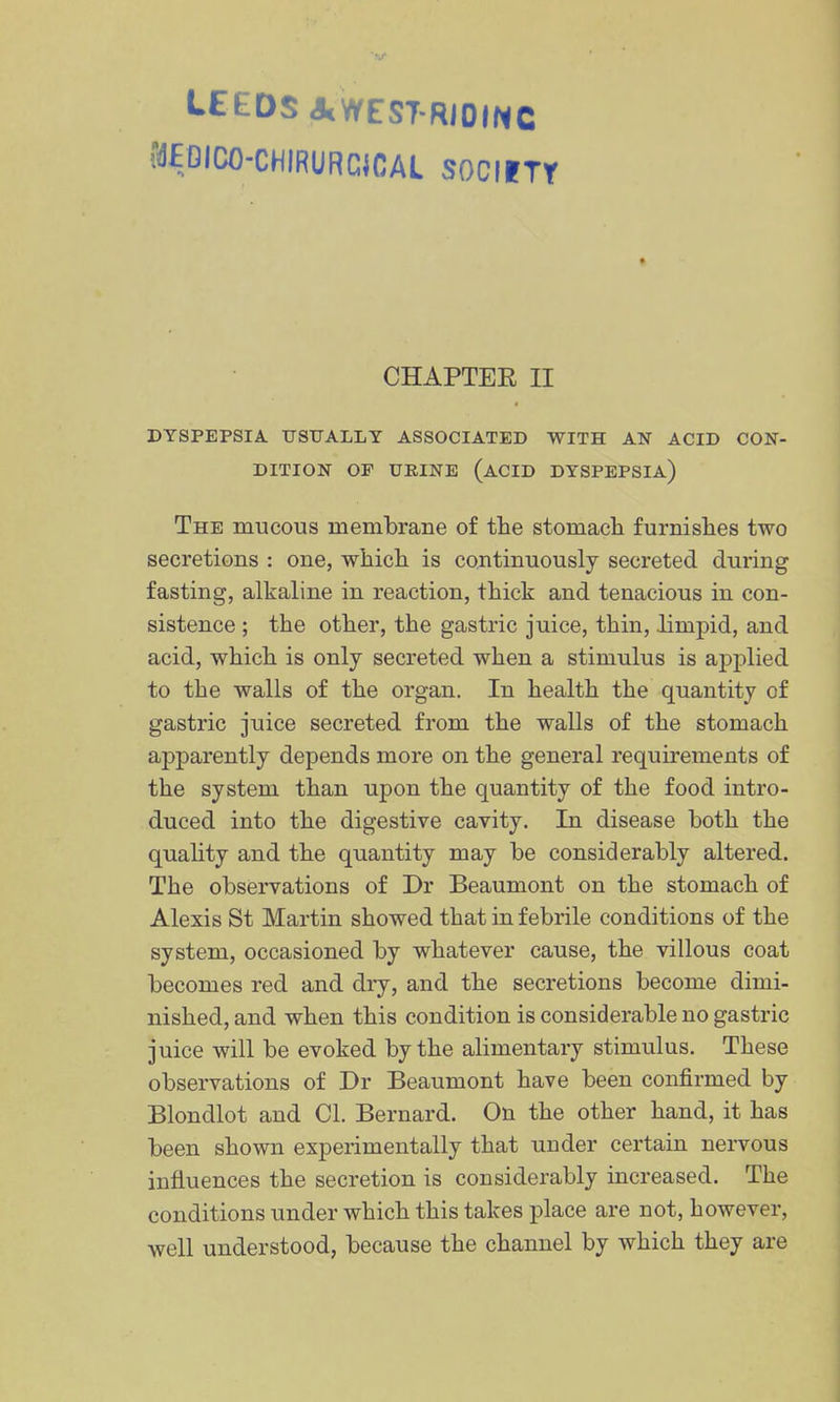 LEEDS JcWEST-RiOINC fdEOICO-CHIRURCiCAL SOCIITT CHAPTER II DYSPEPSIA. TJSTJALLT ASSOCIATED WITH AN ACID CON- DITION OF URINE (acid DYSPEPSIA) The mucous membrane of tlie stomach furnishes two secretions : one, which is continuously secreted during fasting, alkaline in reaction, thick and tenacious in con- sistence ; the other, the gastric juice, thin, limpid, and acid, which is only secreted when a stimulus is applied to the walls of the organ. In health the quantity of gastric juice secreted from the walls of the stomach apparently depends more on the general requirements of the system than upon the quantity of the food intro- duced into the digestive cavity. In disease both the quahty and the quantity may be considerably altered. The observations of Dr Beaumont on the stomach of Alexis St Martin showed that in febrile conditions of the system, occasioned by whatever cause, the villous coat becomes red and dry, and the secretions become dimi- nished, and when this condition is considerable no gastric juice will be evoked by the alimentary stimulus. These observations of Dr Beaumont have been confirmed by Blondlot and CI. Bernard. On the other hand, it has been shown experimentally that under certain nervous influences the secretion is considerably increased. The conditions under which this takes place are not, however, well understood, because the channel by which they are