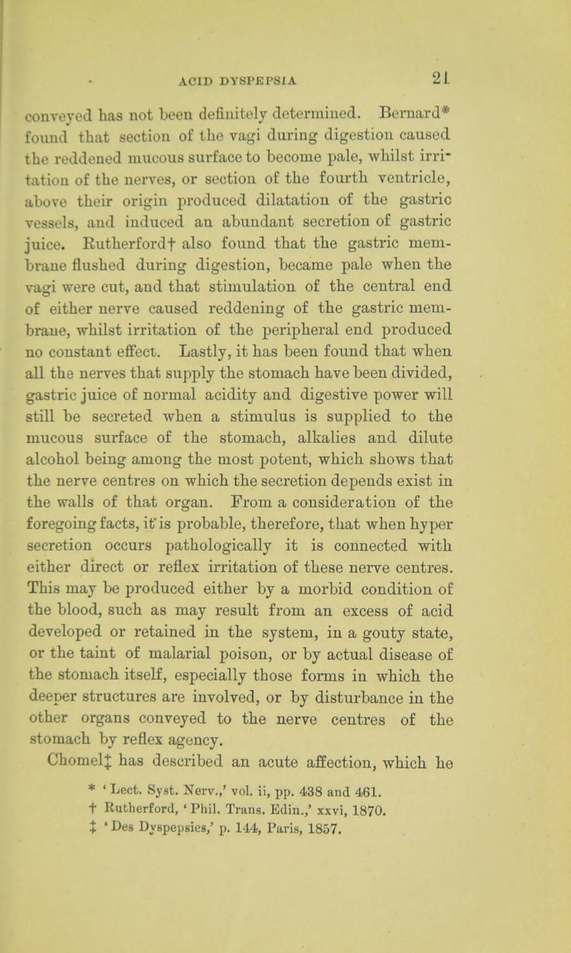 conveyed has not been definitely determined. Bernard* found that section of the vagi during digestion caused the reddened mucous surface to become pale, whilst irri- tation of the nerves, or section of the fourth ventricle, above their origin produced dilatation of the gastric vessels, and induced an abundant secretion of gastric juice. Rutherfordf also found that the gastric mem- brane flushed during digestion, became pale when the vaori were cut, and that stimulation of the central end of either nerve caused reddening of the gastric mem- brane, whilst irritation of the peripheral end produced no constant effect. Lastly, it has been found that when all the nerves that supply the stomach have been divided, gastric juice of normal acidity and digestive power will still be secreted when a stimulus is supplied to the mucous surface of the stomach, alkalies and dilute alcohol being among the most potent, which shows that the nerve centres on which the secretion depends exist in the walls of that organ. From a consideration of the foregoing facts, it is probable, therefore, that when hyper secretion occurs pathologically it is connected with either direct or reflex irritation of these nerve centres. This may be produced either by a morbid condition of the blood, such as may result from an excess of acid developed or retained in the system, in a gouty state, or the taint of malarial poison, or by actual disease of the stomach itself, especially those forms in which the deeper structures are involved, or by disturbance in the other organs conveyed to the nerve centres of the stomach by reflex agency. ChomelJ has described an acute affection, which he * ' Lect. Syst. Nerv.,' vol. ii, pp. 438 and 461. t Rutherford, ' Phil. Trans. Edin.,' xxvi, 1870. X ' Des Dyspepsies,' p. 144, Paris, 1857.
