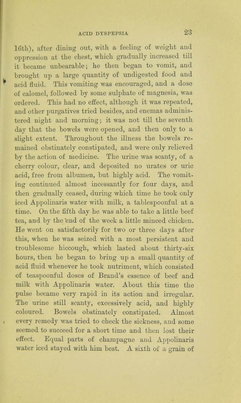 16tli), after diniug out, with a feeling of weight and oppression at the chest, which gradually increased till it became unbearable; he theu began to vomit, and brought up a large quantity of undigested food and acid fluid. This vomiting was encouraged, and a dose of calomel, followed by some sulphate of magnesia, was ordered. This had no effect, although it was repeated, and other purgatives tried besides, and enemas adminis- tered night and morning; it was not till the seventh day that the bowels were opened, and then only to a slight extent. Throughout the illness the bowels re- mained obstinately constipated, and were only relieved by the action of medicine. The urine was scanty, of a cherry colour, clear, and deposited no urates or uric acid, free from albumen, but highly acid. The vomit- ing continued almost incessantly for four days, and then gradually ceased, during which time he took only iced Appolinaris water with milk, a tablespoonf ul at a time. On the fifth day he was able to take a little beef tea, and by the fend of the week a little minced chicken. He went on satisfactorily for two or three days after this, when he was seized with a most persistent and troublesome hiccough, which lasted about thirty-six hours, then he began to bring up a small quantity of acid fluid whenever he took nutriment, which consisted of teaspoonful doses of Brand's essence of beef and milk with Appolinaris water. About this time the pulse became very rapid in its action and irregular. The urine still scanty, excessively acid, and highly coloured. Bowels obstinately constipated. Almost every remedy was tried to check the sickness, and some seemed to succeed for a short time and theu lost their effect. Equal parts of champagne and Appolinaris water iced stayed with him best. A sixth of a grain of