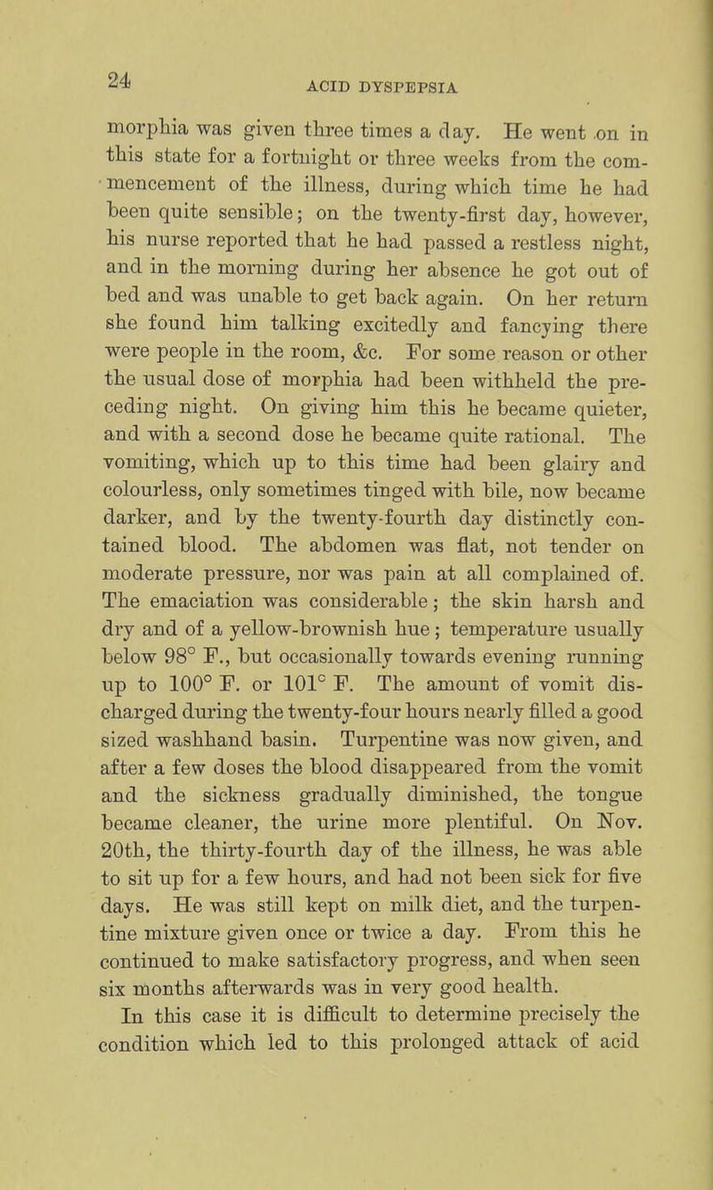 morpbia was given three times a clay. He went .on in this state for a fortnight or three weeks from the com- • mencement of the illness, during which time he had been quite sensible; on the twenty-first day, however, his nurse reported that he had passed a restless night, and in the morning during her absence he got out of bed and was unable to get back again. On her return she found him talking excitedly and fancying there were people in the room, &c. For some reason or other the usual dose of morphia had been withheld the pre- ceding night. On giving him this he became quieter, and with a second dose he became quite rational. The vomiting, which up to this time had been glairy and colourless, only sometimes tinged with bile, now became darker, and by the twenty-fourth day distinctly con- tained blood. The abdomen was flat, not tender on moderate pressure, nor was pain at all complamed of. The emaciation was considerable; the skin harsh and dry and of a yellow-brownish hue; temperature usually below 98° F., but occasionally towards evening ininning up to 100° F. or 101° F. The amount of vomit dis- charged during the twenty-four hours nearly filled a good sized washhand basin. Turpentine was now given, and after a few doses the blood disappeared from the vomit and the sickness gradually diminished, the tongue became cleaner, the urine more plentiful. On Nov. 20th, the thirty-fourth day of the illness, he was able to sit up for a few hours, and had not been sick for five days. He was still kept on milk diet, and the turpen- tine mixture given once or twice a day. From this he continued to make satisfactory progress, and when seen six months afterwards was in very good health. In this case it is difficult to determine precisely the condition which led to this prolonged attack of acid