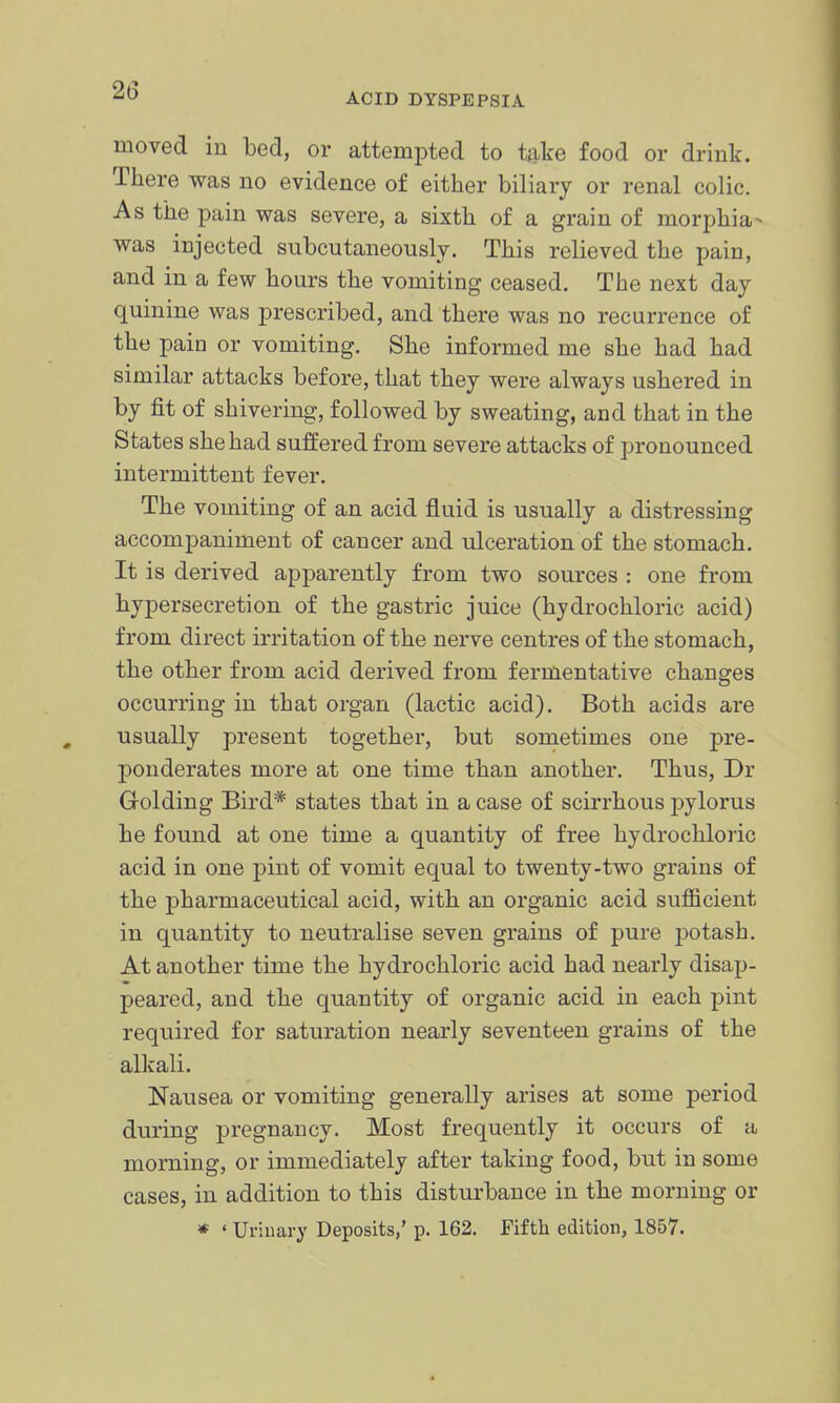 ACID DYSPEPSIA moved in bed, or attempted to take food or drink. There was no evidence of either biliary or renal colic. As the pain was severe, a sixth of a grain of morphia- was injected subcutaneously. This relieved the pain, and in a few hours the vomiting ceased. The next day quinine was prescribed, and there was no recurrence of the pain or vomiting. She informed me she had had similar attacks before, that they were always ushered in by fit of shivering, followed by sweating, and that in the States she had suffered from severe attacks of pronounced intermittent fever. The vomiting of an acid fluid is usually a distressing accompaniment of cancer and ulceration of the stomach. It is derived apparently from two sources : one from hypersecretion of the gastric juice (hydrochloric acid) from direct irritation of the nerve centres of the stomach, the other from acid derived from fermentative changes occurring in that organ (lactic acid). Both acids are usually present together, but sometimes one pre- ponderates more at one time than another. Thus, Dr Golding Bird* states that in a case of scirrhous pylorus he found at one time a quantity of free hydrochloric acid in one pint of vomit equal to twenty-two grains of the pharmaceutical acid, with an organic acid suflBcient in quantity to neutralise seven grains of pure potash. At another time the hydrochloric acid had nearly disap- peared, and the quantity of organic acid in each pint required for saturation nearly seventeen grains of the alkali. Nausea or vomiting generally arises at some period during pregnancy. Most frequently it occurs of a morning, or immediately after taking food, but in some cases, in addition to this disturbance in the morning or * ' Urinary Deposits,' p. 162. Fifth edition, 1857.