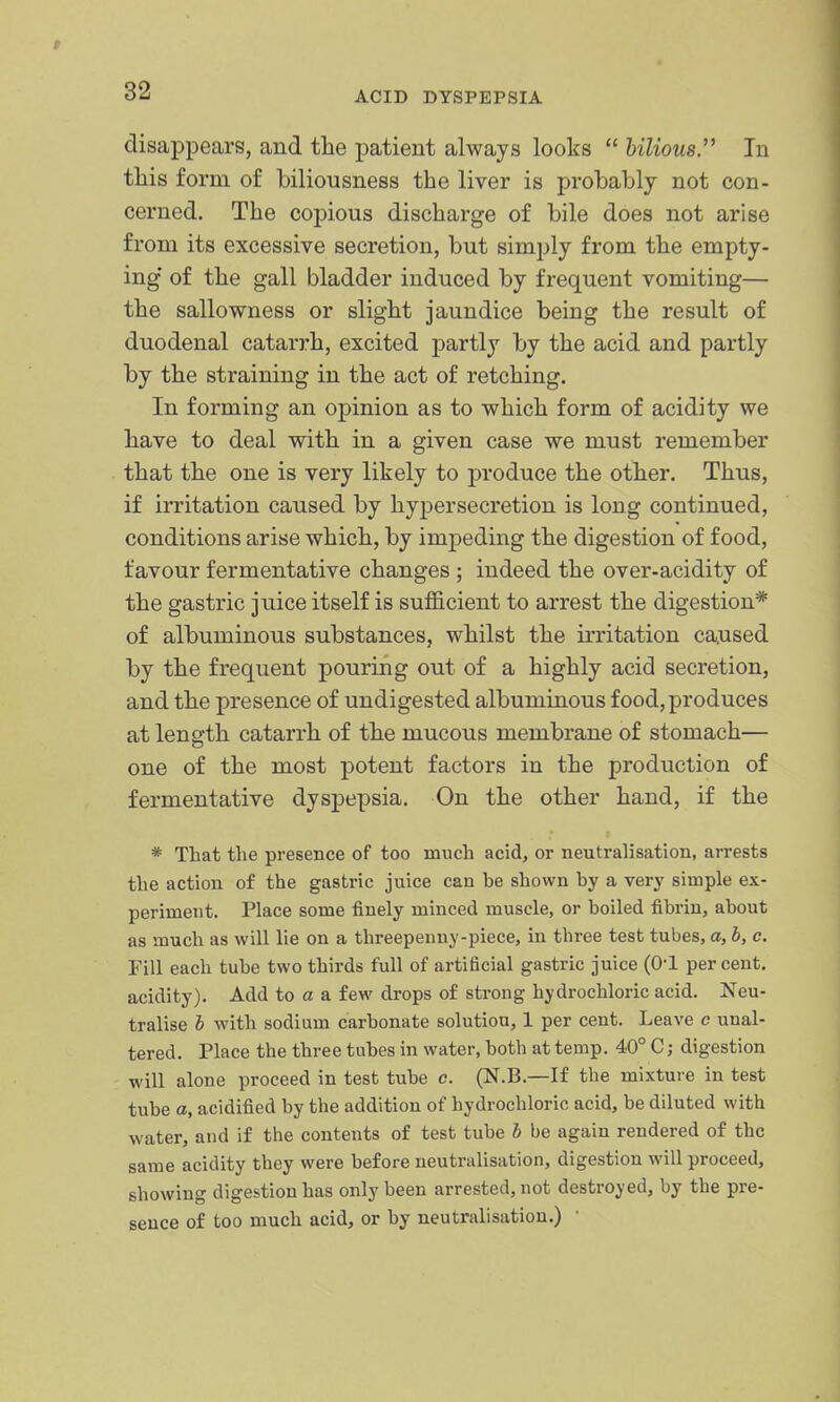 disappears, and the patient always looks  bilious.'' In this form of biliousness the liver is probably not con- cerned. The copious discharge of bile does not arise from its excessive secretion, but simply from the empty- ing of the gall bladder induced by frequent vomiting— the sallowness or slight jaundice being the result of duodenal catarrh, excited partly by the acid and partly by the straining in the act of retching. In forming an opinion as to which form of acidity we have to deal with in a given case we must remember that the one is very likely to produce the other. Thus, if irritation caused by hypersecretion is long continued, conditions arise which, by impeding the digestion of food, favour fermentative changes ; indeed the over-acidity of the gastric juice itself is sufi&cient to arrest the digestion* of albuminous substances, whilst the irritation caused by the frequent pouring out of a highly acid secretion, and the presence of undigested albuminous food, produces at length catarrh of the mucous membrane of stomach— one of the most potent factors in the production of fermentative dyspepsia. On the other hand, if the * That the presence of too much acid, or neutralisation, arrests the action of the gastric juice cau he shown by a very simple ex- periment. Place some finely minced muscle, or boiled fibrin, about as much as will lie on a threepenny-piece, in three test tubes, a, b, c. Fill each tube two thirds full of artificial gastric juice (0-1 percent, acidity). Add to a a few drops of strong hydrochloric acid. Neu- tralise h with sodium carbonate solution, 1 per cent. Leave c unal- tered. Place the three tubes in water, both at temp. 40° C; digestion will alone proceed in test tube c. (N.B.—If the mixture in test tube a, acidified by the addition of hydrochloric acid, be diluted with water, and if the contents of test tube b be again rendered of the same acidity they were before neutralisation, digestion will proceed, showing digestion has only been arrested, not destroyed, by the pre- sence of too much acid, or by neutralisation.)