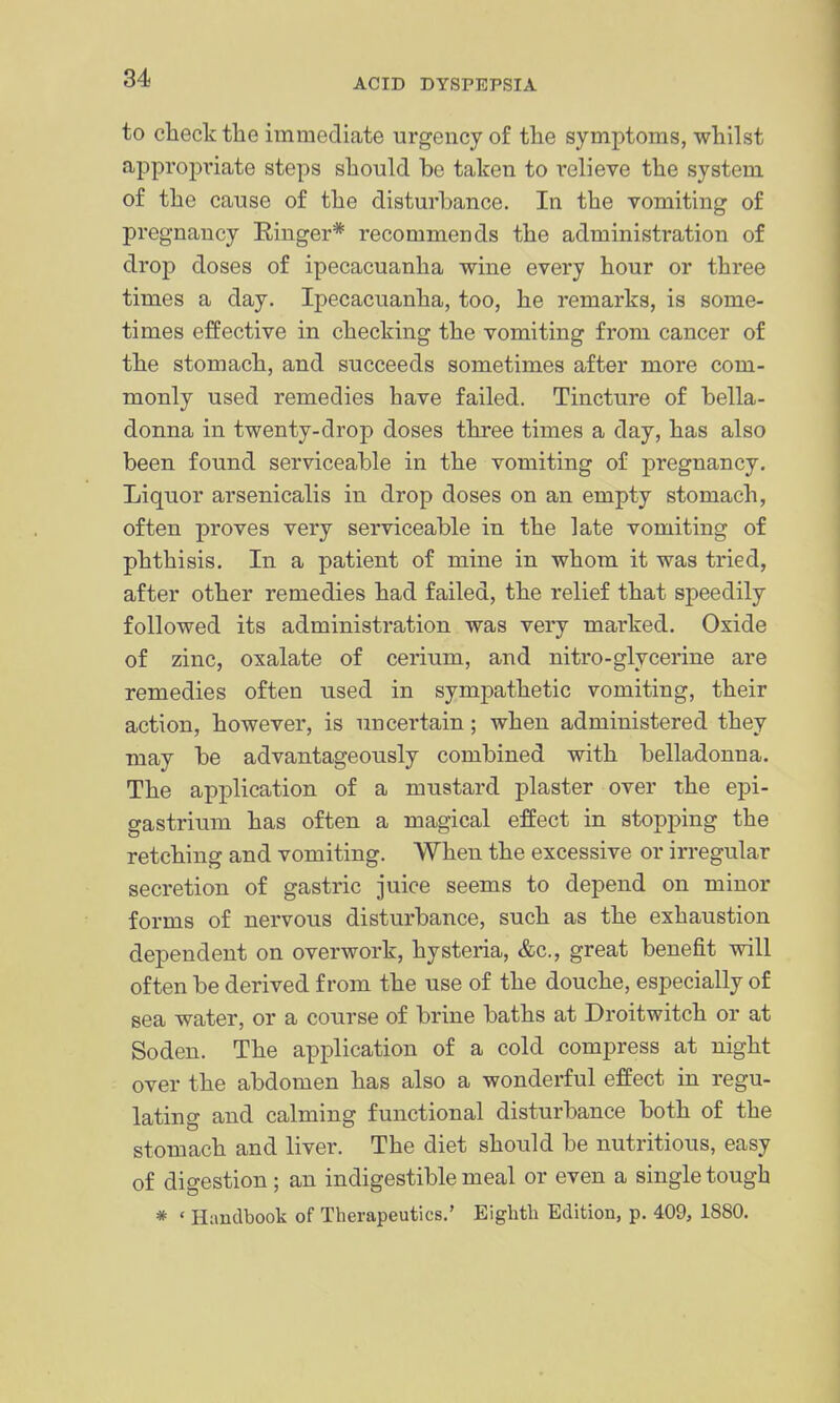 to check the immediate urgency of the symptoms, whilst appropi'iate steps should bo taken to I'elieve the system of the cause of the disturbance. In the vomiting of pregnancy Eiuger* recommends the administration of drop doses of ipecacuanha wine every hour or three times a day. Ipecacuanha, too, he remarks, is some- times effective in checking the vomiting from cancer of the stomach, and succeeds sometimes after more com- monly used remedies have failed. Tincture of bella- donna in twenty-drop doses three times a day, has also been found serviceable in the vomiting of pregnancy. Liquor arsenicalis in drop doses on an empty stomach, often proves very serviceable in the late vomiting of phthisis. In a patient of mine in whom it was tried, after other remedies had failed, the relief that speedily followed its administration was very marked. Oxide of zinc, oxalate of cerium, and nitro-glycerine are remedies often used in sympathetic vomiting, their action, however, is uncertain; when administered they may be advantageously combined with belladonna. The application of a mustard plaster over the epi- gastrium has often a magical effect in stopping the retching and vomiting. When the excessive or irregular secretion of gastric juice seems to depend on minor forms of nervous disturbance, such as the exhaustion dependent on overwork, hysteria, &c., great benefit will often be derived from the use of the douche, especially of sea water, or a course of brine baths at Droitwitch or at Soden. The application of a cold compress at night over the abdomen has also a wonderful effect in regu- lating and calming functional disturbance both of the stomach and liver. The diet should be nutritious, easy of digestion ; an indigestible meal or even a single tough * ' Handbook of Therapeutics.' Eighth Edition, p. 409, 1880.