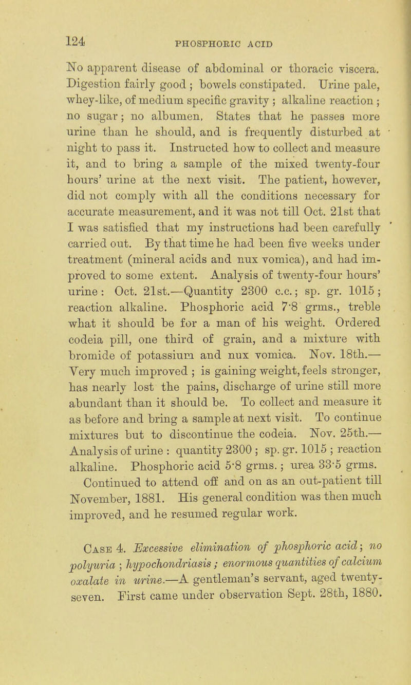 apparent disease of abdominal or thoracic viscera. Digestion fairly good ; bowels constipated. Urine pale, whey-like, of medium specific gravity ; alkaline reaction ; no sugar; no albumen. States that he passes more urine than he should, and is frequently disturbed at night to pass it. Instructed how to collect and measure it, and to bring a sample of the mixed twenty-four hours' urine at the next visit. The patient, however, did not comply with all the conditions necessary for accurate measurement, and it was not till Oct. 21st that I was satisfied that my instructions had been carefully carried out. By that time he had been five weeks under treatment (mineral acids and nux vomica), and had im- proved to some extent. Analysis of twenty-four hours' urine : Oct. 21st.—Quantity 2300 c.c.; sp. gr. 1015 ; reaction alkaline. Phosphoric acid 78 grms., treble what it should be for a man of his weight. Ordered codeia pill, one third of grain, and a mixture with bromide of potassium and nux vomica. Nov. 18th.— Very much improved ; is gaining weight, feels stronger, has nearly lost the pains, discharge of urine still more abundant than it should be. To collect and measure it as before and bring a sample at next visit. To continue mixtures but to discontinue the codeia. Nov. 25th.— Analysis of urine : quantity 2300 ; sp. gr. 1015 ; reaction alkaline. Phosphoric acid 5-8 grms.; urea 33*5 grms. Continued to attend off and on as an out-patient till November, 1881. His general condition was then much improved, and he resumed regular work. Case 4. Excessive elimination of ^hosplioric acid; no polyuria ; hypochondriasis; enormous quantities of calcium oxalate in urine—A gentleman's servant, aged twenty- seven. First came under observation Sept. 28th, 1880.