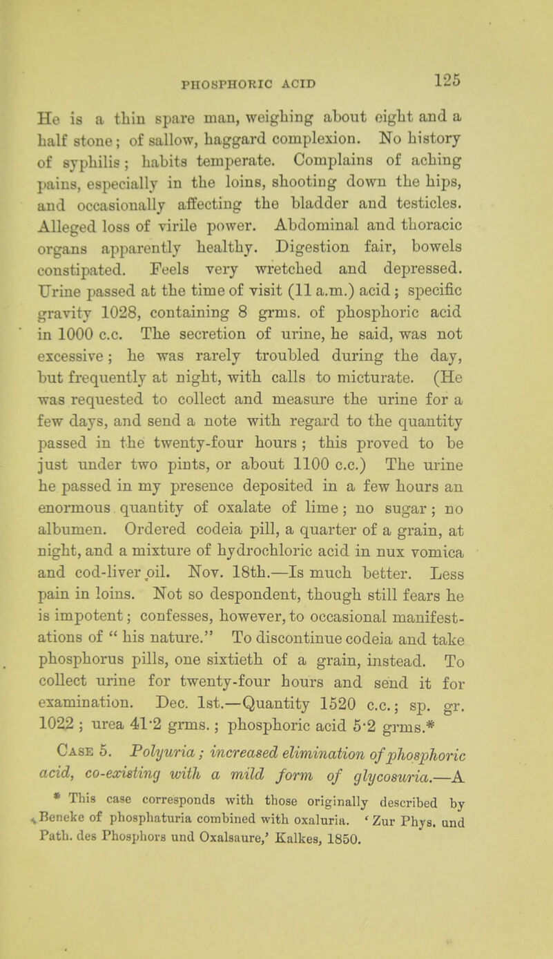 He is a tliiu spare man, weighing about oigbt and a half stone; of sallow, haggard complexion. No history of syphilis ; habits temperate. Complains of aching pains, especially in the loins, shooting down the hips, and occasionally affecting the bladder and testicles. Alleged loss of virile power. Abdominal and thoracic organs apparently healthy. Digestion fair, bowels constipated. Feels very wretched and depressed. Urine passed at the time of visit (11 a.m.) acid; specific gravity 1028, containing 8 grms. of phosphoric acid in 1000 c.c. The secretion of urine, he said, was not excessive; he was rarely troubled during the day, but frequently at night, with calls to micturate. (He was requested to collect and measure the urine for a few days, and send a note with regard to the quantity passed in the twenty-four hours ; this proved to be just under two pints, or about 1100 c.c.) The urine he passed in my presence deposited in a few hours an enormous quantity of oxalate of lime; no sugar; no albumen. Ordered codeia pill, a quarter of a grain, at night, and a mixture of hydrochloric acid in nux vomica and cod-liver oil. Nov. 18th.—Is much better. Less pain in loins. Not so despondent, though still fears he is impotent; confesses, however, to occasional manifest- ations of  his nature. To discontinue codeia and take phosphorus pills, one sixtieth of a grain, instead. To collect urine for twenty-four hours and send it for examination. Dec. 1st.—Quantity 1520 c.c.; sp. gr. 1022 ; urea 41*2 grms.; phosphoric acid 5'2 grms.* Case 5. Polyuria; increased elimination of phosphoric acid, co-existing with a mild form of glycosuria.—A * This case corresponds with those originally described by ^Beneke of phosphaturia combined with oxaluria. ' Zur Phys. und Path, des Phosphors und Oxalsaure,' Kalkes, 1850.