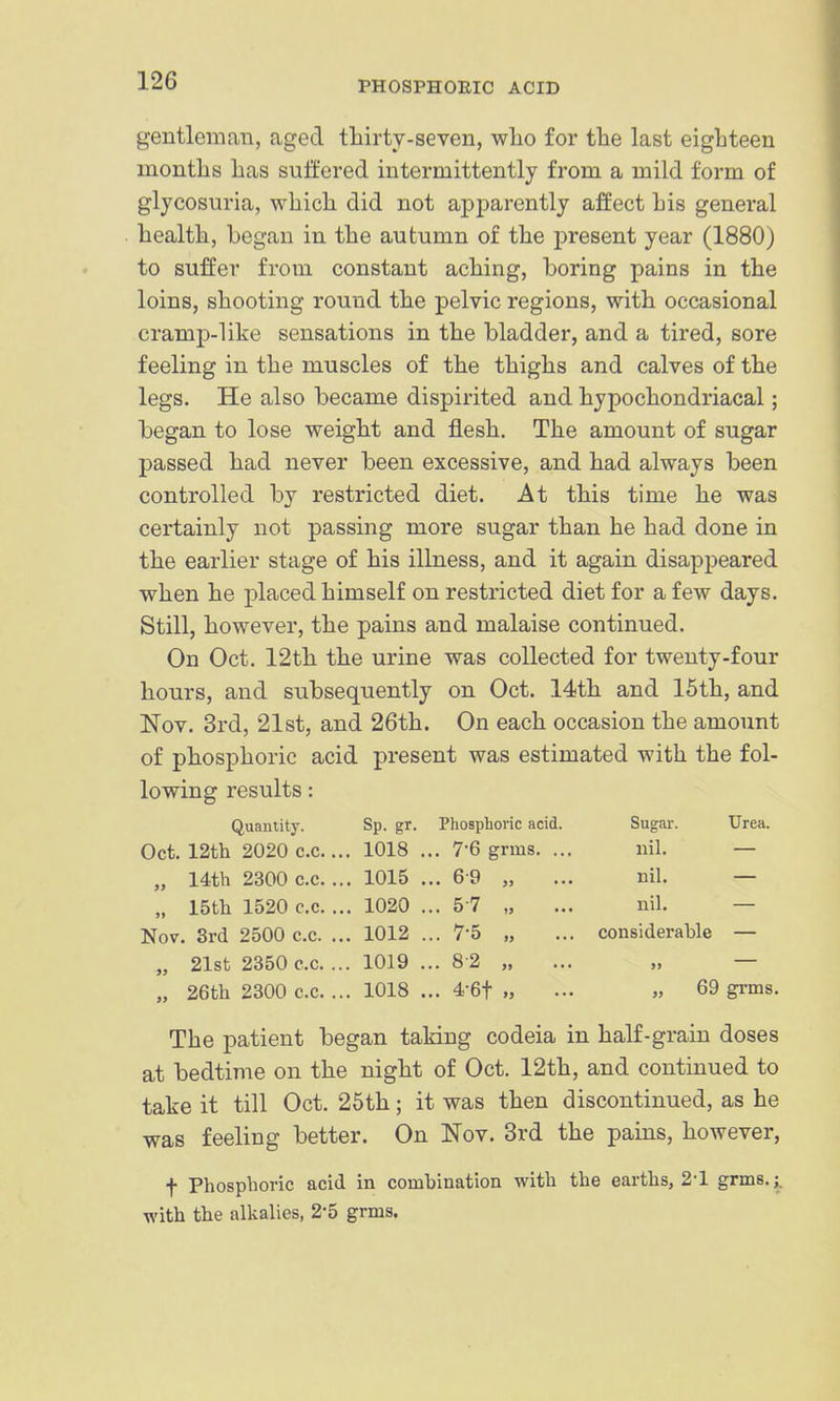 gentleman, aged thirty-seven, wlio for the last eighteen months has suffered intermittently from a mild form of glycosuria, which did not apparently affect his general health, began in the autumn of the present year (1880) to suffer from constant aching, boring pains in the loins, shooting round the pelvic regions, with occasional cramp-like sensations in the bladder, and a tired, sore feeling in the muscles of the thighs and calves of the legs. He also became dispirited and hypochondriacal; began to lose weight and flesh. The amount of sugar passed had never been excessive, and had always been controlled by restricted diet. At this time he was certainly not passing more sugar than he had done in the earlier stage of his illness, and it again disappeared when he placed himself on restricted diet for a few days. Still, however, the pains and malaise continued. On Oct. 12th the urine was collected for twenty-four hours, and subsequently on Oct. 14th and 15th, and Nov. 3rd, 21st, and 26th. On each occasion the amount of phosphoric acid present was estimated with the fol- lowing results: Quantity. Sp. gr. Phosphoric acid. Sugar. Urea. Oct. 12tli 2020 C.C.... 1018 ... 7-6 grms. ... nil. — „ 14th 2300 c.c... 1015 ... 6 9 „ ... nil. — „ 15tli 1520 c.c. ... 1020 ... 57 „ ... nil. — Nov. 3rd 2500 c.c. ... 1012 ... 7*5 „ ... considerable — „ 21st 2350 c.c. ... 1019 ... 8-2 „ ... „ — „ 26th 2300 c.c. ... 1018 ... 4-6t „ ... » 69 grms. The patient began taking codeia in half-grain doses at bedtime on the night of Oct. 12th, and continued to take it till Oct. 25th; it was then discontinued, as he was feeling better. On Nov. 3rd the pains, however, t Phosphoric acid in combination with the earths, 2-1 grms.^ with the alkalies, 2-5 grms.