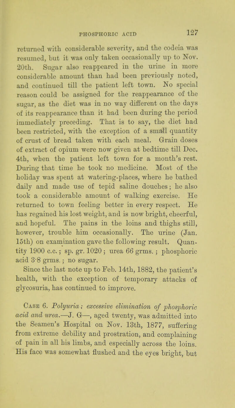 returned with considerable severity, and the codeia was resumed, but it was only taken occasionally up to Nov. 20th. Sugar also reappeared in the urine in more considerable amount than had been previously noted, and continued till the patient left town. No special reason could be assigned for the reappearance of the sugar, as the diet was in no way different on the days of its reappearance than it had been during the period immediately preceding. That is to say, the diet had been restricted, with the exception of a small quantity of crust of bread taken with each meal. Grain doses of extract of opium were now given at bedtime till Dec. 4th, when the patient left town for a month's rest. During that time he took no medicine. Most of the holiday was spent at watering-places, where he bathed daily and made use of tepid saline douches; he also took a considerable amount of walking exercise. He returned to town feeling better in every respect. He has regained his lost weight, and is now bright, cheerful, and hopeful. The pains in the loins and thighs still, however, trouble him occasionally. The urine (Jan. 15th) on examination gave the following result. Quan- tity 1900 c.c.; sp. gr. 1020 ; urea 66 grms. ; phosphoric acid 3*8 grms.; no sugar. Since the last note up to Feb. 14th, 1882, the patient's health, with the exception of temporary attacks of glycosuria, has continued to improve. Case 6. Polyuria; excessive elimination of phosjjlioric add and urea.—J. G—, aged twenty, was admitted into the Seamen's Hospital on Nov. 13th, 1877, suffering from extreme debility and prostration, and complaining of pain in all his limbs, and especially across the loins. His face was somewhat flushed and the eyes bright, but
