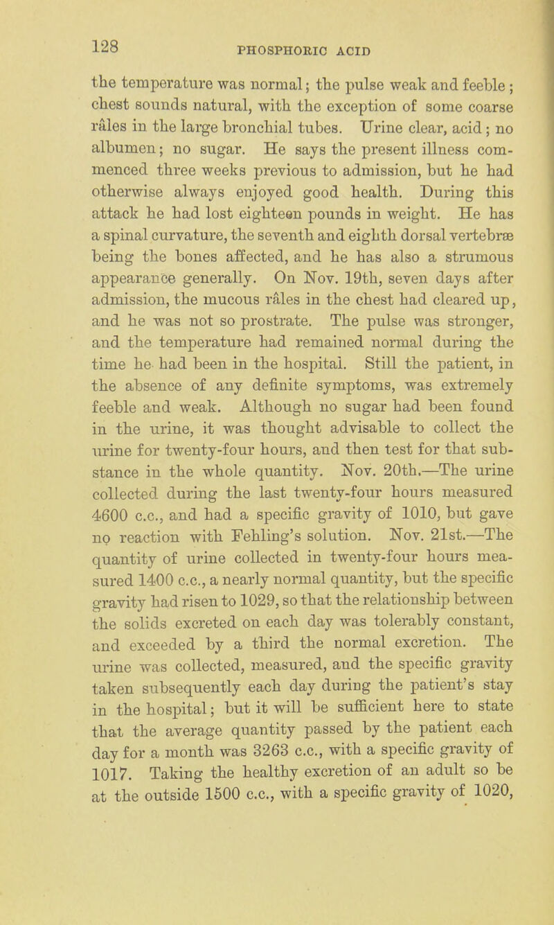 the temperature was normal; tlie pulse weak and feeble; chest sounds natural, with the exception of some coarse rales in the large bronchial tubes. Urine clear, acid; no albumen; no sugar. He says the present illness com- menced three weeks previous to admission, but he had otherwise always enjoyed good health. During this attack he had lost eighteen pounds in weight. He has a spinal curvature, the seventh and eighth dorsal vertebrae being the bones affected, and he has also a strumous appearance generally. On Nov. 19th, seven days after admission, the mucous rales in the chest had cleared up, and he was not so prostrate. The pulse was stronger, and the temperature had remained normal during the time he had been in the hospital. Still the patient, in the absence of any definite symptoms, was extremely feeble and weak. Although no sugar had been found in the urine, it was thought advisable to collect the urine for twenty-four hours, and then test for that sub- stance in the whole quantity. Nov. 20th.—The urine collected during the last twenty-four hours measured 4600 c.c, and had a specific gravity of 1010, but gave no reaction with Fehling's solution. Nov. 21st.—The quantity of urine collected in twenty-four hours mea- sured 1400 c.c, a nearly normal quantity, but the specific gravity had risen to 1029, so that the relationship between the solids excreted on each day was tolerably constant, and exceeded by a third the normal excretion. The urine was collected, measured, and the specific gravity taken subsequently each day during the patient's stay in the hospital; but it will be sufficient here to state that the average quantity passed by the patient each day for a month was 3263 c.c, with a specific gravity of 1017. Taking the healthy excretion of an adult so be at the outside 1600 c.c, with a specific gravity of 1020,