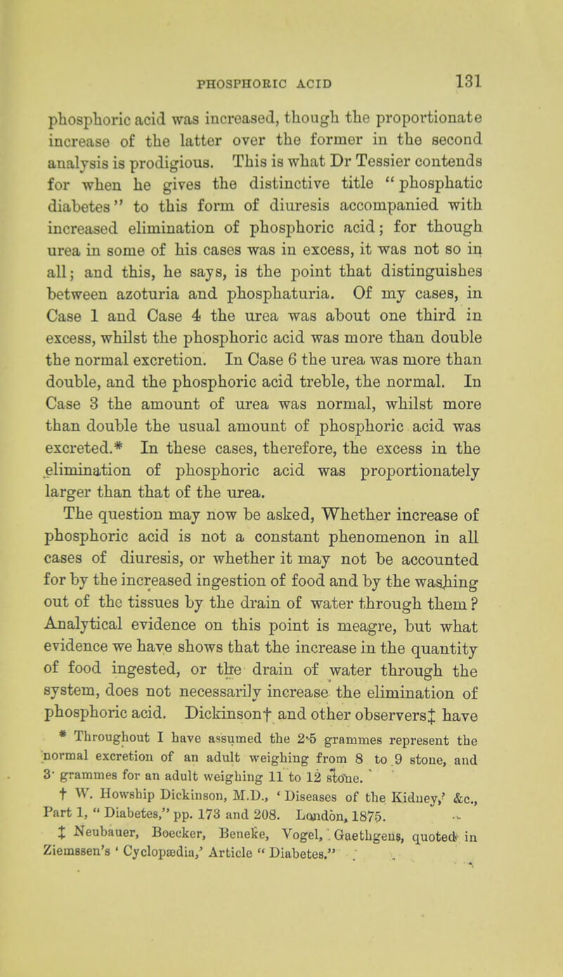 phosphoric acid was increased, though the proportionate increase of the latter over the former in the second analysis is prodigious. This is what Dr Tessier contends for when he gives the distinctive title  iDhosjihatic diabetes to this form of diuresis accompanied with increased elimination of phosphoric acid; for though urea in some of his cases was in excess, it was not so in all; and this, he says, is the point that distinguishes between azoturia and phosphaturia. Of my cases, in Case 1 and Case 4 the urea was about one third in excess, whilst the phosphoric acid was more than double the normal excretion. In Case 6 the urea was more than double, and the phosphoric acid treble, the normal. In Case 3 the amount of urea was normal, whilst more than double the usual amount of phosphoric acid was excreted.* In these cases, therefore, the excess in the elimination of phosphoric acid was proportionately larger than that of the urea. The question may now be asked, Whether increase of phosphoric acid is not a constant phenomenon in all cases of diuresis, or whether it may not be accounted for by the increased ingestion of food and by the waajiing out of the tissues by the drain of water through them ? Analytical evidence on this point is meagre, but what evidence we have shows that the increase in the quantity of food ingested, or the drain of water through the system, does not necessarily increase the elimination of phosphoric acid. Dickinsonf and other observers^ have * Throughout I have assumed the 2-5 grammes represent the normal excretion of an adult weighing from 8 to.9 stone, and 3- grammes for an adult weighing 11 to 12 sWe.  t W. Howship Dickinson, M.D., ' Diseases of the Kidney,? &c., Part 1,  Diabetes, pp. 173 and 208. London, 1875. t Neubauer, Boeeker, Benete, Vogel, . Gaethgeus, quotedr in Ziemssen's ' CyclopEedia,' Article  Diabetes.