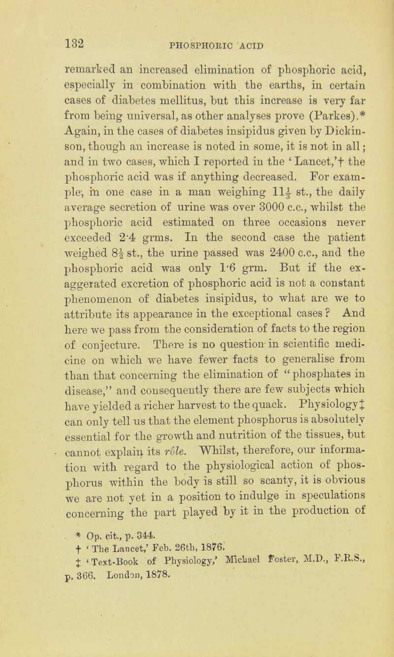 remarked an increased elimination of pliosphoric acid, especially in combination with the earths, in certain cases of diabetes mellitus, but this increase is very far from being universal, as other analyses prove (Parkes).* Again, in the cases of diabetes insipidus given by Dickin- son, though an increase is noted in some, it is not in all; and in two cases, which I reported in the ' Lancet,*t the phosphoric acid was if anything decreased. For exam- ple; in one case in a man weighing 11^ st., the daily average secretion of urine was over 3000 c.c, whilst the phosphoric acid estimated on three occasions never exceeded 24 grms. In the second case the patient weighed 8^ st., the urine passed was 2400 c.c, and the phosphoric acid was only 1'6 grm. But if the ex- aggerated excretion of phosphoric acid is not a constant phenomenon of diabetes insipidus, to what are we to attribute its appearance in the exceptional cases ? And here we pass from the consideration of facts to the region of conjecture. There is no question in scientific medi- cine on which we have fewer facts to generalise from than that concerning the elimination of  phosphates in disease, and consequently there are few subjects which have yielded a richer harvest to the quack. Physiology^ can only tell us that the element phosphorus is absolutely essential for the growth and nutrition of the tissues, but cannot explain its role. Whilst, therefore, our informa- tion with regard to the physiological action of phos- phorus within the body is still so scanty, it is obvious we are not yet in a position to indulge in speculations concerning the part played by it in the production of * Op. cit., p. 344. t ' The Lancet,' Feb. 26th, 1876. + 'Text-Book of Physiology,' Michael Foster, M.D., F.R.S., p. 366. London, 1878.