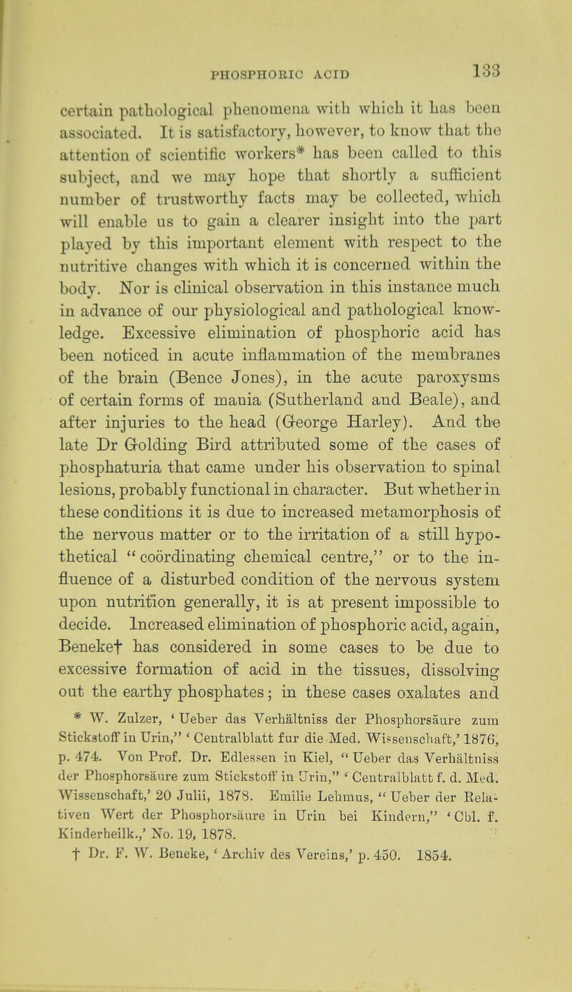 certain pathological plienoinena with which it has been associated. It is satisfactory, however, to know that the attention of scientific workers* has been called to this subject, and we may hope that shortly a sufficient number of trustworthy facts may be collected, which will enable us to gain a clearer insight into the part played by this important element with respect to the nutritive changes with which it is concerned within the body. Nor is clinical obseiwation in this instance much in advance of our physiological and pathological know- ledge. Excessive elimination of phosphoric acid has been noticed in acute inflammation of the membranes of the brain (Bence Jones), in the acute paroxysms of certain forms of mania (Sutherland and Beale), and after injuries to the head (G-eorge Harley). And the late Dr Golding Bird attributed some of the cases of phosphaturia that came under his observation to spinal lesions, probably functional in character. But whether in these conditions it is due to increased metamorphosis of the nervous matter or to the irritation of a still hypo- thetical coordinating chemical centre, or to the in- fluence of a disturbed condition of the nervous system upon nutrition generally, it is at present impossible to decide. Increased elimination of phosphoric acid, again, Benekef has considered in some cases to be due to excessive formation of acid in the tissues, dissolving out the earthy phosphates; in these cases oxalates and * W. Zulzer, ' Ueber das Verhaltniss der Phosphorsaure zura Stickstoff in Urln, ' Centralblatt fur die Med. Wisseiiscliaft/ 1876, p. 474. Von Prof. Dr. Edlessen in Kiel,  Uebfir das Verhaltniss der Phosphorsaure zum Stickstoff in Urin, * Centralblatt f. d. Med. Wissenschaft,' 20 .Julii, 1878. Emilie Lehmus,  Ueber der Rela- tiven Wert der Phosphorsaure in Urin bei Kindern, ' Cbl. f. Kinderheilk.,' No. 19, 1878. t Dr. F. W. Beneke,' Archiv des Vercins,' p. 450. 1854.