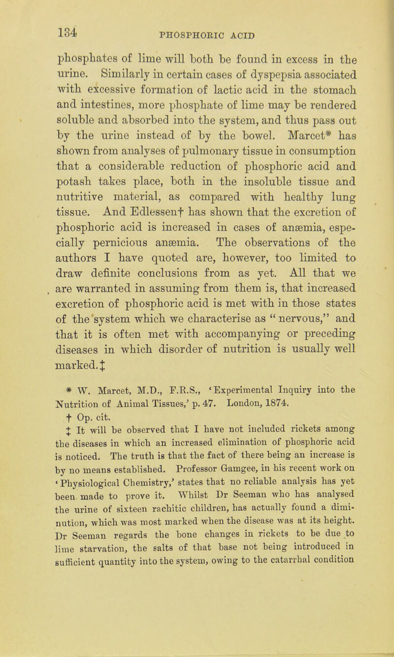 l^liospliates of lime will both be found in excess in the ■urine. Similarly in certain cases of dyspepsia associated with excessive formation of lactic acid in the stomach and intestines, more phosphate of lime may be rendered soluble and absorbed into the system, and thus pass out by the urine instead of by the bowel. Marcet* has shown from analyses of pulmonary tissue in consumption that a considerable reduction of phosphoric acid and potash takes place, both in the insoluble tissue and nutritive material, as compared with healthy lung tissue. And Edlessenf has shown that the excretion of phosphoric acid is increased in cases of anaemia, espe- cially pernicious anaemia. The observations of the authors I have quoted are, however, too limited to draw definite conclusions from as yet. All that we are warranted in assuming from them is, that increased excretion of phosphoric acid is met with in those states of the system which we characterise as  nervous, and that it is often met with accompanying or preceding diseases in which disorder of nutrition is usually well marked. X * W. Marcet, M.D., F.R.S,, 'Experimental Inquiry into the Nutrition of Animal Tissues,' p. 47. London, 1874. t Op. cit. J It will be observed that I have not included rickets among the diseases in which an increased elimination of phosphoric acid is noticed. The truth is that the fact of there being an increase is by no means established. Professor Gamgee, in his recent work on ' Physiological Chemistry/ states that no reliable analysis has yet been made to prove it. Whilst Dr Seeman who has analysed the urine of sixteen rachitic children, has actually found a dimi- nution, which was most marked when the disease was at its height. Dr Seeman regards the bone changes in rickets to be due to lime starvation, the salts of that base not being introduced in sufficient quantity into the system, owing to the catarrhal condition