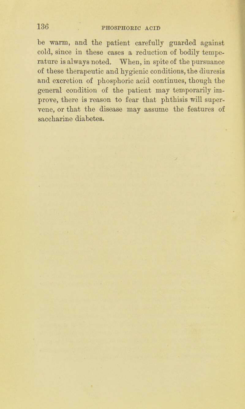 be warm, and tlie patient carefully guarded against cold, since in these cases a reduction of bodily tempe- rature is always noted. When, in spite of the pursuance of these therapeutic and hygienic conditions, the diuresis and excretion of phosphoric acid continues, though the general condition of the patient may temporarily im- prove, there is reason to fear that phthisis will super- vene, or that the disease may assume the features of saccharine diabetes.