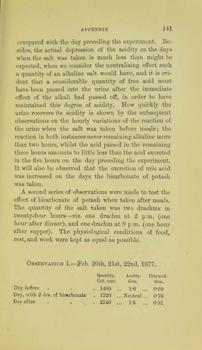 compared with tlie day preceding the experiment. Be- sides, the actual depression of the acidity on the days when the salt was taken is much less than might be expected, when we consider the neutralising effect such a quantity of an alkaline salt would have, and it is evi- dent that a considerable quantity of free acid must have been passed into the urine after the immediate effect of the alkali had passed off, in order to have maintained this degree of acidity. How c^uickly the urine recovers its acidity is shown by the subsequent observations on the hourly variations of the reaction of the urine when the salt was taken before meals; the j-eaction in both instances never remaining alkaline more than two hours, whilst the acid passed in the remaining three hours amounts to little less than the acid excreted in the five hours on the day preceding the experiment. It will also be observed that the excretion of uric acid was increased on the days the bicarbonate of potash was taken. A second series of observations were made to test the effect of bicarbonate of potash when taken after meals. The quantity of the salt taken was two drachms in twenty-four 'hours—viz. one drachm at 2 p.m. (one hour after dinner), and one drachm at 9 p.m. (one hour after supper). The physiological conditions of food, rest, and work were kept as equal as possible. Obs^evatign 1.—Peb. 20th, 21st, 22nd, 1877. Quantity. Acidity. Uric acid. Cub. cent. Grm. Grm. Day before . . . 1480 ... 1-6 ... 0*69 Day, with 2 drs. of bionrbonate . 1720 ...Neutral... 0-76 Day after . . ^ . 2540 ... 1-6 ... 0-91