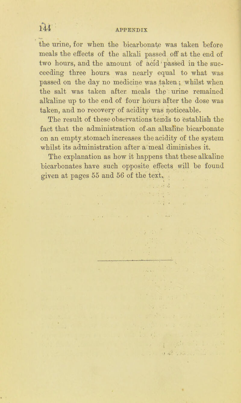 the urine, for wlien the bicarbonatie was taken before meals the effects of the alkali passed off at the end of two hours, and the amount of acid' passed in the suc- ceeding three hours was nearly equal to what was passed on the day no medicine was taken: whilst when the salt was taken after meals th^ ; urine remained alkaline up to the end of four hours alter the dose was taken, and no recovery of acidity was noticeable. The result of these observations tends to establish the fact that the administration of .an alkalihe bicarbonate on an empty, stomach increases the acidity of the system whilst its administration after a meal diminishes it. The explanation as how it happens that these alkaline bicarbonates have such opposite effects will be found given at pages 55 and 56 of the text., :