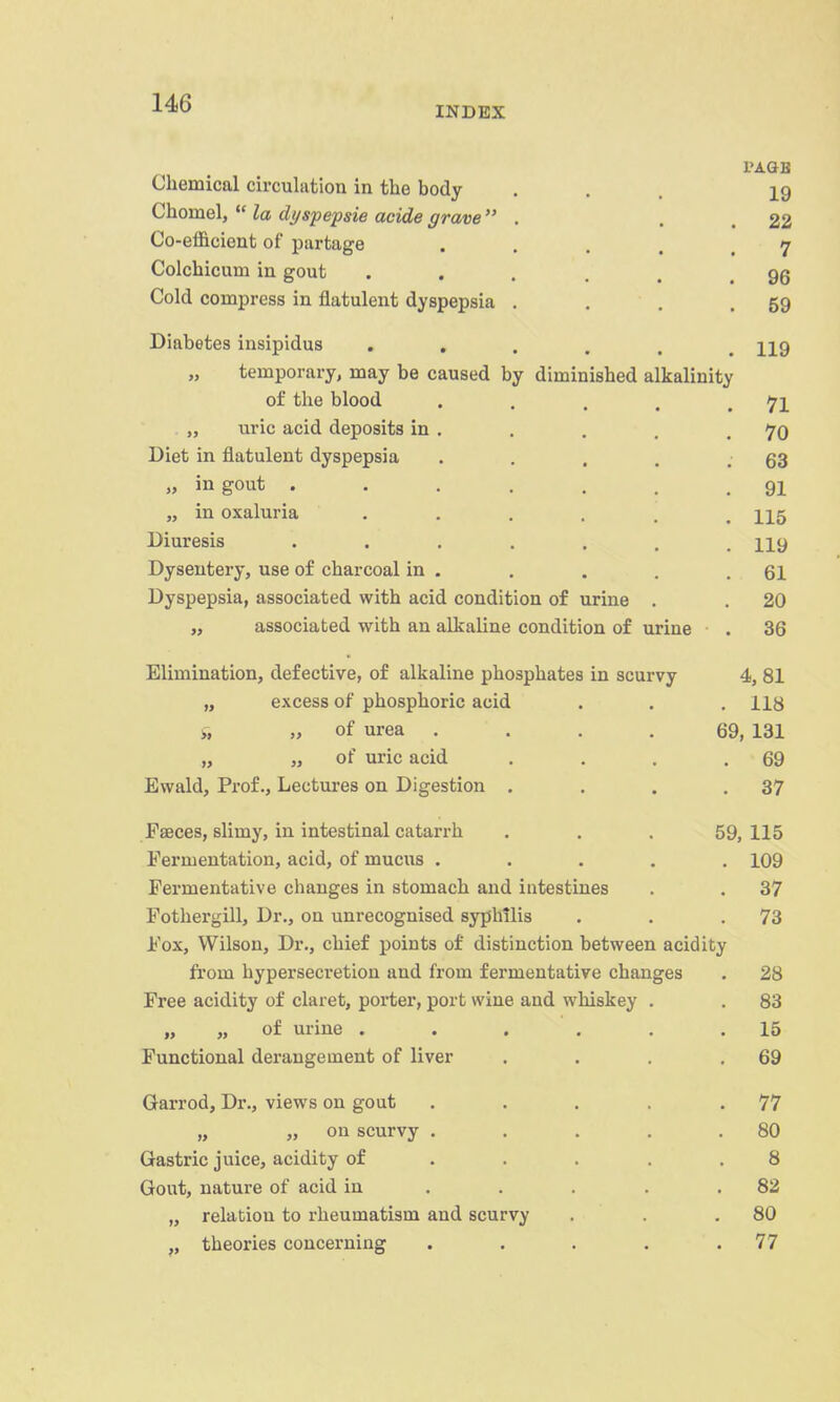 INDEX Chemical circulation in the body 19 Chomel,  la dyspepsie acide grave  . 22 Co-efficient of partage .... 7 Colchicimi in gout • . . . . 96 Cold compress in flatulent dyspepsia . 59 Diabetes insipidus ..... 119 „ temporary, may be caused by diminished alkalinity of the blood .... 71 „ uric acid deposits in . 70 Dipt, in fl!it.nlpTiii flvcinpnQin 63 111 gout ...... t7 J. 1T1 AYnlnTiQ 115 JLyxLLL^aLO ..... 119 Dysentery, use of charcoal in . 61 Dyspepsia, associated with acid condition of urine . 20 „ associated with an alkaline condition of urine 36 Elimination, defective, of alkaline phosphates in scurvy 4, 81 „ excess of phosphoric acid 118 ji „ of urea .... 69, 131 „ „ of uric acid 69 Evvald, Prof., Lectures on Digestion . 37 Faeces, slimy, in intestinal catarrh 59, 115 Fermentation, acid, of mucus .... 109 Fermentative changes in stomach and intestines 37 Fothergill, Dr., on unrecognised syphilis 73 Fox, Wilson, Dr., chief points of distinction between acidity from hypersecretion and from fermentative changes 28 Free acidity of claret, porter, port wine and whiskey . 83 „ „ of urine ..... 15 Functional derangement of liver 69 Garrod, Dr., views on gout .... 77 „ „ on scurvy .... 80 Gastric juice, acidity of ... . 8 Gout, nature of acid in ... . 82 „ relation to rheumatism and scurvy 80 „ theories concerning .... 77