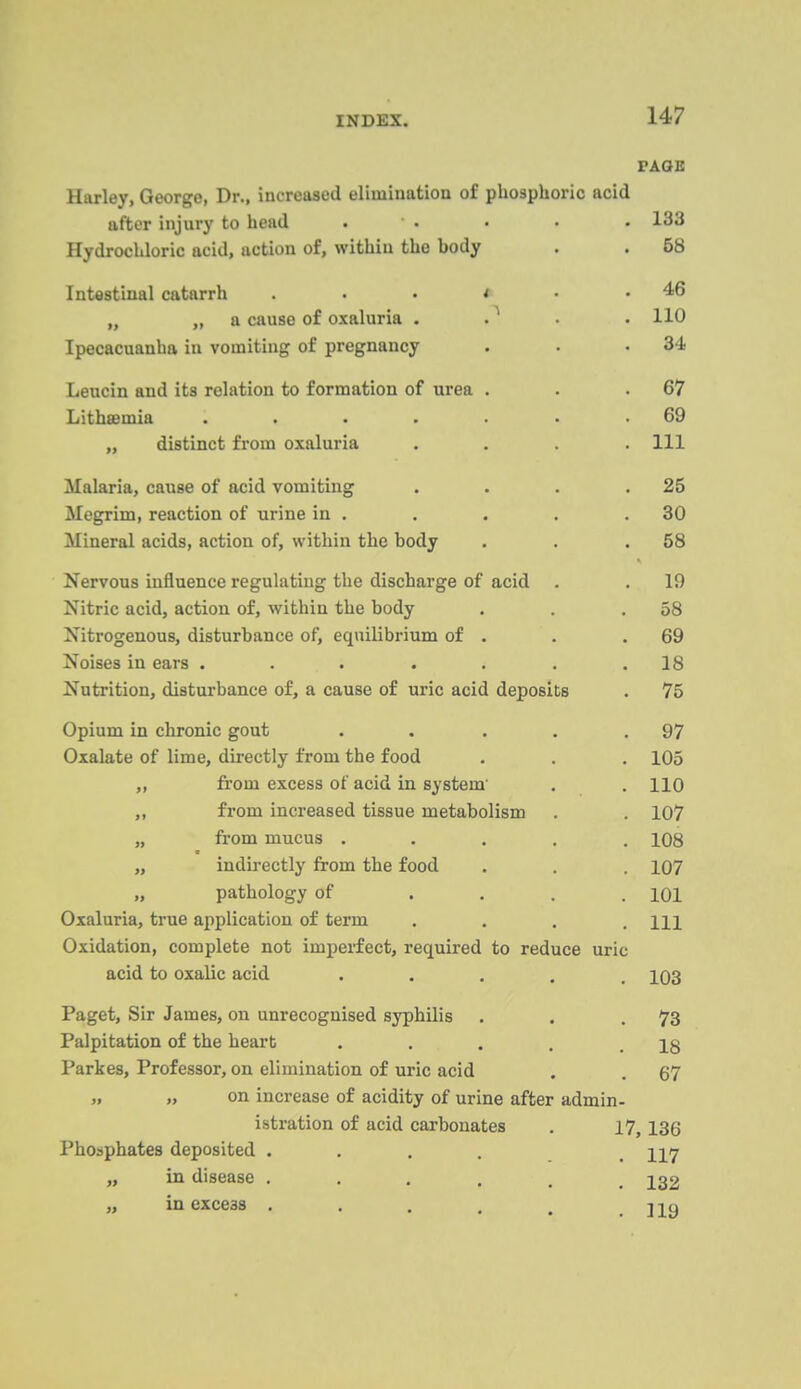 FAGB Harley, George, Dr., increased elimination of phosphoric acid after injury to head . • ■ • • 133 Hydrochloric acid, action of, within the body . . 58 Intestinal catarrh . . . * • .46 „ „ a cause of oxaluria . . ^ . . 110 Ipecacuanha in vomiting of pregnancy . . .34 Leucin and its relation to formation of urea . . .67 Lithsemia . . . . . • .69 „ distinct from oxaluria .... Ill Malaria, cause of acid vomiting . . . .25 Megrim, reaction of urine in . . . . .30 Mineral acids, action of, within the body . . .58 Nervous influence regulating the discharge of acid . .19 Nitric acid, action of, within the body . . .58 Nitrogenous, disturbance of, equilibrium of . . .69 Noises in ears . . . . . . .18 Nutrition, disturbance of, a cause of uric acid deposits . 75 Opium in chronic gout . . . . .97 Oxalate of lime, directly from the food . . . 105 „ fi-om excess of acid in system' . .110 „ from increased tissue metabolism . . 107 „ from mucus ..... 108 „ indirectly from the food . . . 107 „ pathology of .... 101 Oxaluria, true application of term . . . .111 Oxidation, complete not imperfect, required to reduce uric acid to oxalic acid ..... 103 Paget, Sir James, on unrecognised syphilis . . .73 Palpitation of the heart . . . . .18 Parkes, Professor, on elimination of uric acid . . 67 „ „ on increase of acidity of urine after admin- istration of acid carbonates . 17,136 Phosphates deposited .... . 117 „ in disease ...... 132 „ in excess . . . . , . ]19