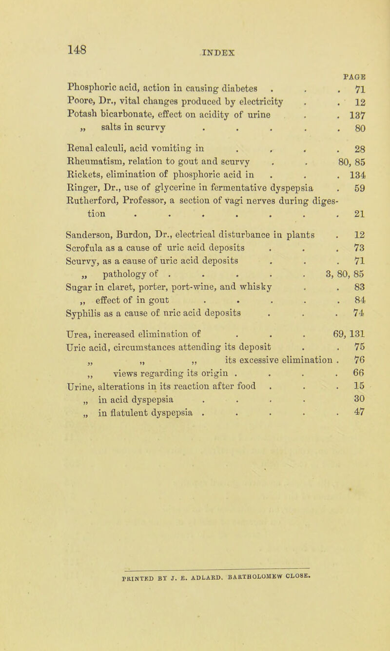 PAGE Phosphoric acid, action in causing diabetes . . .71 Poore, Dr., vital changes produced by electricity . .12 Potash bicarbonate, effect on acidity of urine . . 137 „ salts in scurvy . . , . .80 Eenal calculi, acid vomiting in . . . .28 Rheumatism, relation to gout and scurvy . . 80, 85 Rickets, elimination of phosphoric acid in . . . 134 Ringer, Dr., use of glycerine in fermentative dyspepsia . 59 Rutherford, Professor, a section of vagi nerves during diges- tion . . . . . . .21 Sanderson, Burdon, Dr., electrical disturbance in plants . 12 Scrofula as a cause of uric acid deposits . . .73 Scurvy, as a cause of uric acid deposits . . .71 „ pathology of . . . . . 3, 80, 85 Sugar in claret, porter, port-wine, and whisky . . 83 „ effect of in gout . . . . .84 Syphilis as a cause of nric acid deposits . . .74 Urea, increased elimination of ... 69, 131 Uric acid, circumstances attending its deposit . . 75 „ „ „ its excessive elimination . 76 „ views regarding its origin . . . .66 Urine, alterations in its reaction after food . . .15 „ in acid dyspepsia .... 30 „ in flatulent dyspepsia . . . . .47 PRINTKD BY J. £. ADLAKD. BAKTHOLOMKW CLOSK.