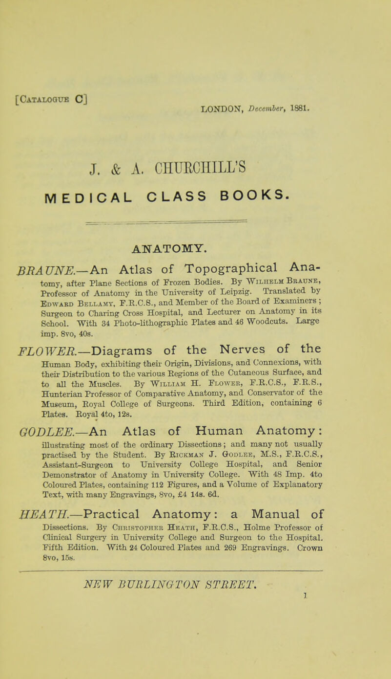 [Catalogue C] LONDON, December, 1881. J. & A. CHUECIIILL'S MEDICAL CLASS BOOKS. ANATOMY. BRAUNE.—An Atlas of Topographical Ana- tomy, after Plane Sections of Frozen Bodies. By 'Wiliielm Bbaunb, Professor of Anatomy in the University of Leipzig. Translated by Edward Bellamy. F.R.C.S., and Member of the Board of Examiners ; Surgeon to Charing Cross Hospital, and Lecturer on Anatomy in its School. With 34 Photo-lithographic Plates and 46 Woodcuts. Large imp. 8vo, 40s. FLOWER.—T>\3.gvsims of the Nerves of the Human Body, exhibiting theii' Origin, Divisions, and Connexions, with their Distribution to the various Eegions of the Cutaneous Surface, and to all the Muscles. By William H. Flower, F.R.C.S., F.R.S., Hunterian Professor of Comparative Anatomy, and Conservator of the Museum, Royal College of Surgeons. Third Edition, containing 6 Plates. Royal 4to, 128. GODLEE.—An Atlas of Human Anatomy: illustrating most of the ordinary Dissections; and many not usually practised by the Student. By Rickman J. Godlee, M.S., F.R.C.S., Assistant-Surgeon to University College Hospital, and Senior Demonstrator of Anatomy in University College. With 48 Imp. 4to Coloured Plates, containing 112 Figures, and a Volume of Explanatory Text, with many Engravings, 8vo, £4 148. 6d. HEATH.—Practical Anatomy: a Manual of Dissections. By Ciiuistopheh Heath, F.R.C.S., Holme Professor of Clinical Surgery in University College and Surgeon to the Hospital. Fifth Edition. With 24 Coloured Plates and 269 Engravings. Crown 8vo, 15s. NEW BURLINGTON STREET.