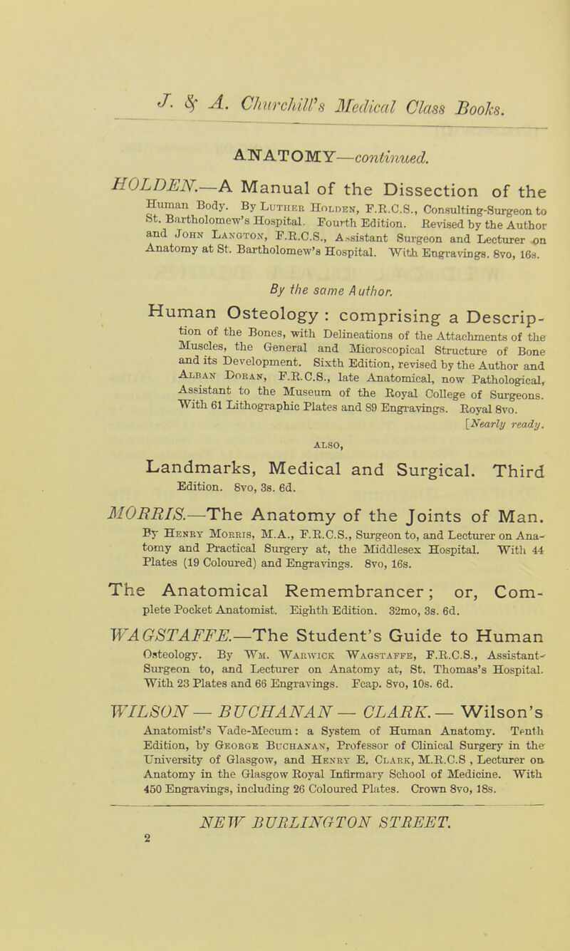 Alfl ATOMY—continued. HOLDEN.~A Manual of the Dissection of the Human Body. By Luther Holden, F.R.C.S., Consulting-Surgeon to &t. Bartholomew's Hospital. Fourth Edition. Revised by the Author and John Laxgton, F.R.C.S., Assistant Surgeon and Lecturer «n Anatomy at St. Bartholomew's Hospital. With Engravings. 870, 16a. By ihe same A ufhor. Human Osteology : comprising a Descrip- tion of the Bones, with Delineations of the Attachments of the Muscles, the General and Slicroscopical Structure of Bone and its Development. Sixth Edition, revised by the Author and Alban Doean, P.R.C.8., late Anatomical, now Pathological, Assistant to the Museum of the Royal CoUege of Surgeons. With 61 Lithographic Plates and S9 Engravings. Royal 8vo. [^Nearly ready. ALSO, Landmarks, Medical and Surgical. Third Edition. 8vo, 3s. 6d. MOBEIS.—The Anatomy of the Joints of Man. By Hekky Morris, M.A., F.R.C.S., Surgeon to, and Lecturer on Ana- tomy and Pi-actical Surgery at, the Middlesex Hospital. With 44 Plates (19 Coloured) and Engravings. 8vo, 16s. The Anatomical Remembrancer; or, Com- plete Pocket Anatomist. Eighth Edition. 32mo, 3s. 6d. IVAGSTAFFK—The Student's Guide to Human O.steology. By Wm. Warwick Wagstaffe, F.R.C.S., Assistant-^ Surgeon to, and Lecturer on Anatomy at, St. Thomas's Hospital. With 23 Plates and 66 Engravings. Fcap. 8vo, 10s. 6d. WILSON — BUCHANAN — CLARK.— Wilson's Anatomist's Vade-Mecum: a System of Human Anatomy. Tputh Edition, by George Buchanav, Professor of Clinical Surgery in the L'niversity of Glasgow, and Henry E. Clark, M.R.C.S , Lecturer on. Anatomy in the Glasgow Royal Lalirmary School of Medicine. With 450 Engi-avings, including 26 Coloured Plates. Crown 8vo, 18s. NEW BURLINGTON STREET.