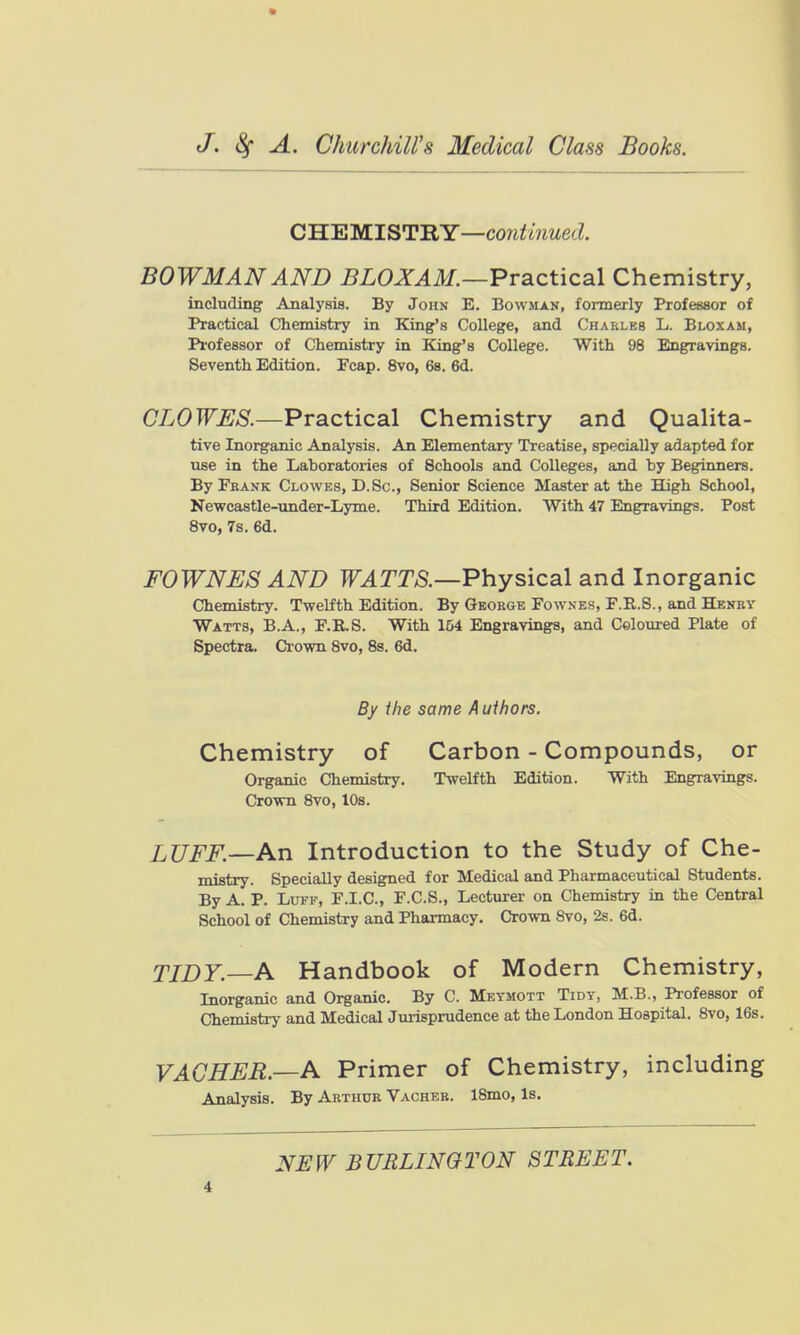 CBiB'M.ISTBY—continued. BOWMAN AND BLOXAM.—Practical Chemistry, including Analysis. By John E. Bowman, formerly Professor of Practical Chemistry in King's College, and Charles L. Bloxam, Piofessor of Chemistry in King's College. With 98 Engravings. Seventh Edition. Fcap. 8vo, 6s. 6d. CLOWES.—Practical Chemistry and QuaHta- tive Inorganic Analysis. An Elementary Treatise, specially adapted for use in the Laboratories of Schools and Colleges, and by Beginners. ByPBANK Clowes, D.Sc., Senior Science Master at the High School, Newcastle-under-Lyme. Third Edition. With 47 Engravings. Post 8vo, 7s. 6d. FOWNES AND TT^TT/S.—Physical and Inorganic Chemistry. Twelfth Edition. By George Fownes, F.E.S., and Henry Watts, B.A., F.R.S. With 154 Engravings, and Coloured Plate of Spectra. Crown 8vo, 8s. 6d. By the same A uihors. Chemistry of Carbon - Compounds, or Organic Chemistry. Twelfth Edition. With Engravings. Crown 8vo, 10s. LUFF.—An Introduction to the Study of Che- mistry. Specially designed for Medical and Pharmaceutical Students. By A. P. Luff, P.I.C, F.C.S., Lecturer on Chemistry in the Central School of Chemistry and Pharmacy. Crown Svo, 2s. 6d. TIDY.—A Handbook of Modern Chemistry, Inorganic and Organic. By C. Meymott Tidy, M.B., Professor of Chemistry and Medical Jurisprudence at the London Hospital. Svo, 16s. VAGHER.—A Primer of Chemistry, including Analysis. By Arthdr Vachee. 18mo, Is. NEW BURLINGTON STREET,