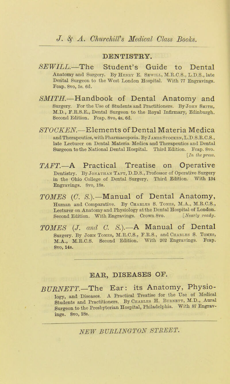 DENTISTRY. SEWILL.—Thc Student's Guide to Dental Anatomy and Surgery. By Henry E. Sewill, M.R.C.S., L.D.S., late Dental Surgeon to the West London Hospital. With 77 Engravings. Pcap. 8vo, 5s. 6d. SMITH.—Handbook of Dental Anatomy and Surgery. For the Use of Students and Practitioners. By John Smith, M.D., F.R.8.E., Dental Svirgeon to the Royal Infirmary, Edinburgh. Second Edition. Ecap. 8vo, 4s. 6d. STOCKEN.—Elements of Dental Materia Medica and Therapeutics, with Pharmacopoeia. By James Stocken,L.D.S.R.C.S., late Lecturer on Dental Materia Medica and Therapeutics and Dental Surgeon to the National Dental Hospital. Third Edition. Fcap. 8vo. [In the press. TAFT.—A Practical Treatise on Operative Dentisti-y. By Jonathan Taft, D.D.S., Professor of Operative Surgery in the Ohio CoUege of Dental Surgery. Thii-d Edition. With 134 Engravings. 8vo, 18s. TOMES {C. Manual of Dental Anatomy, Human and Comparative. By Charles S. Tomes, M.A., M.R.C.S., Lecturer on Anatomy and Physiology at the Dental Hospital of London. Second Edition. With Engravings. Ci-own 8vo. [Nearly ready. TOMES (/. and 0. S.).—A Manual of Dental Surgei-y. By John Tomes, M.R.C.S., F.R.S., and Charles S. Tomes, M.A., M.R.C.S. Second Edition. With 262 Engravings. Fcap. 8vo, 14s. EAR, DISEASES OF. BURNETT.—The Ear: its Anatomy, Physio- logy, and Diseases. A Practical Treatise for the Use of Medical Students and Practitioners. By Charles H. Burnett, M.D., Aural Surgeon to the Preshyterian Hospital, Philadelphia. With 87 Engrav- ings. 8vo, 18s. NEW BURLINGTON STREET.