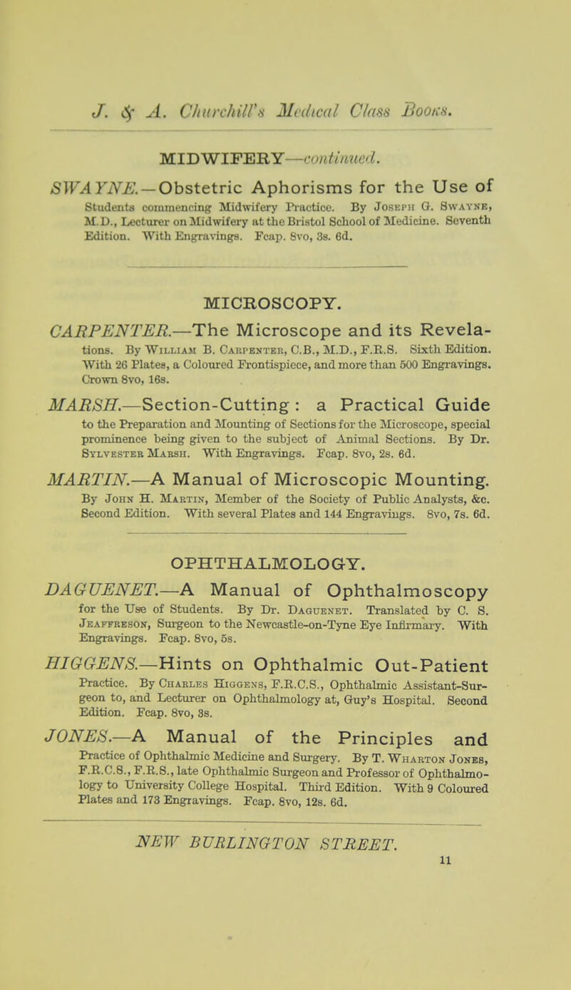 MIDWIFERY—t'0«^//i?«6V^. SWAYNE. — Obst&\.v'ic Aphorisms for the Use of students commencing Midwifery ri'actice. By Joseimi G. Swavne, M. D., Lecturer on Midwifery at the Bristol School of Medicine. Seventh Edition. With Engravings. Fcap. 8vo, 38. 6d. MICROSCOPY. CAEPENTEE.—The Microscope and its Revela- tions. By William B. Caki-enteii, C.B., M.D., F.R.S. Sixth Edition. With 26 Plates, a Coloured Frontispiece, and more than 500 Engravings. Crown 8vo, 168. MAESH.—Section-Cutting : a Practical Guide to the Preparation and Mounting of Sections for the Microscope, special prominence being given to the subject of Animal Sections. By Dr. Bylvestee Mabsh. With Engravings. Fcap. 8vo, 2s. 6d. MAETIN.—A Manual of Microscopic Mounting. By John H. Maktix, Member of the Society of Public Analysts, &c. Second Edition. With several Plates and 144 Engravings. Svo, 7s. 6d. OPHTHALMOLOGY. DAGUENET.—A Manual of Ophthalmoscopy for the Use of Students. By Dr. Daguenet. Translated by C. S. Jeaffresok, Surgeon to the Newcastle-on-Tyne Eye Infirmary. With Engravings. Fcap. Svo, 5s. HIGGENS.—Hints on Ophthalmic Out-Patient Practice. By Charles Higgens, F.R.C.S., Ophthalmic Assistant-Sur- geon to, and Lecturer on Ophthahnology at, Guy's Hospital. Second Edition. Fcap. Svo, 3s. JONES.—A Manual of the Principles and Practice of Ophthalmic Medicine and Surgery. By T. Wharton Jones, r.R.C.8., F.R.S., late Ophthalmic Siirgeon and Professor of Ophthalmo- logy to University College Hospital. Thiid Edition. With 9 Coloured Plates and 173 Engravings. Fcap. 8vo, 12s. 6d. NEW BURLINGTON STREET.