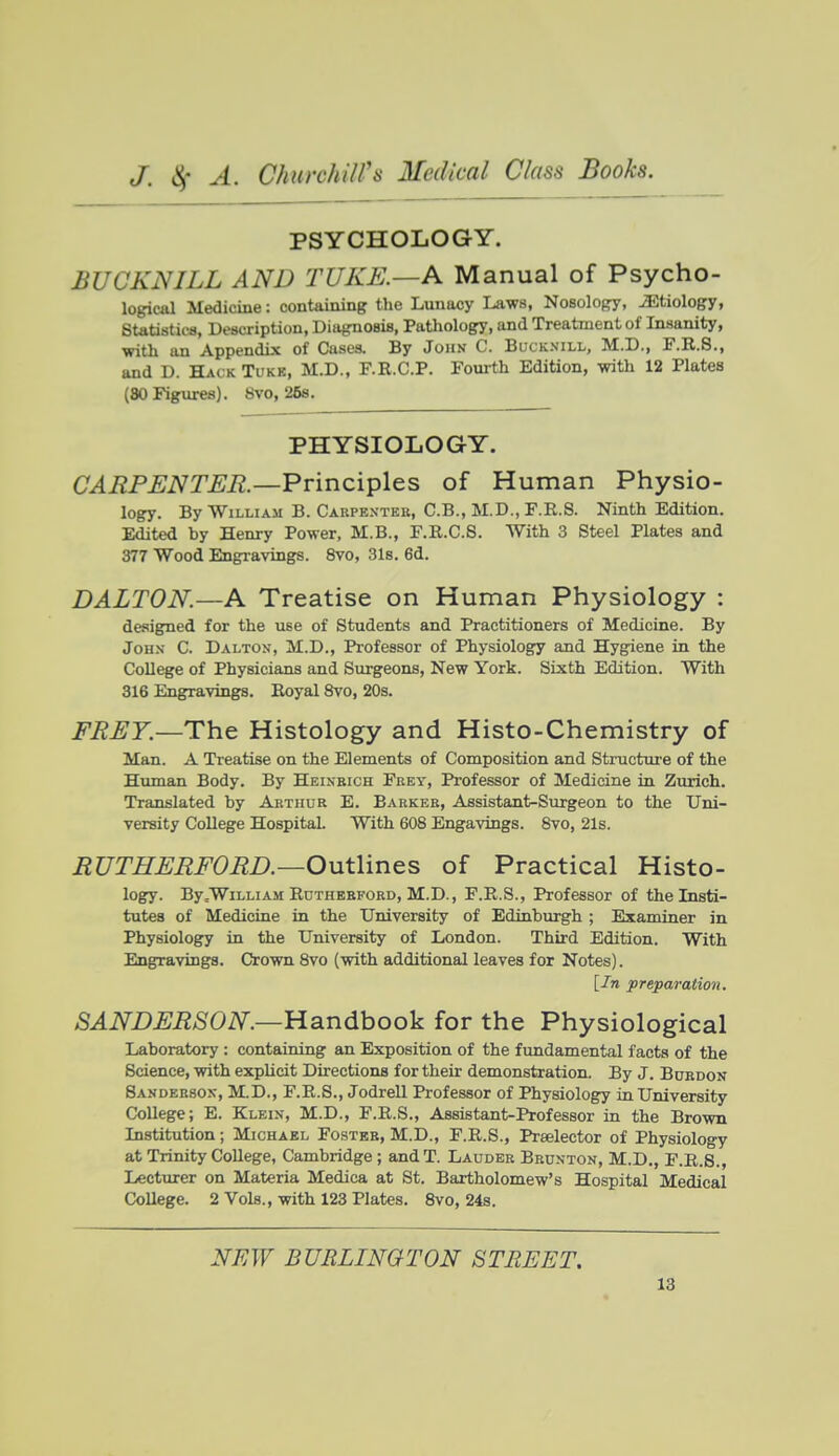 PSYCHOLOGY. BUCKNILL AND TUKE.—A Manual of Psycho- logical Medicine: containing the Lunacy Laws, Nosology, iEtiology, Statistics, Description, Diagnosis, Pathology, and Treatment of Insanity, ■with an Appendix of Cases. By John C. Bucknill, M.D., F.R.S., and D. Hack Tukk, M.D., F.R.C.P. Fourth Edition, with 12 Plates (80 Figures). Svo, 26s. PHYSIOLOGY. C^i^P^iVT^i?.—Principles of Human Physio- logy. By William B. Carpentek, C.B., M.D.,F.R.8. Ninth Edition. Edited by Henry Power, M.B., F.R.C.S. With 3 Steel Plates and 377 Wood Engravings. 8vo, 31s. 6d. DALTON.—A Treatise on Human Physiology : designed for the use of Students and Practitioners of Medicine. By John C. Dalton, M.D., Professor of Physiology and Hygiene in the College of Physicians and Surgeons, New York. Sixth Edition. With 316 Engravings. Eoyal 8vo, 20s. FRE7.—Th.Q Histology and Histo-Chemistry of Man. A Treatise on the Elements of Composition and Structure of the Human Body. By Heinbich Frey, Professor of Medicine in Zurich. Translated by Arthur E. Barker, Assistant-Surgeon to the Uni- versity College Hospital. With 608 Engavings. 8vo, 21s. EUTHEEFORD.—Outlines of Practical Histo- logy. By .William RuTHEBFORD, M.D., F.R.S., Professor of the Insti- tutes of Medicine in the University of Edinburgh ; Examiner in Physiology in the University of London. Third Edition. With Engravings. Crown 8vo (with additional leaves for Notes). [In preparation. SANDEESON.—Handbook for the Physiological Laboratory : containing an Exposition of the fundamental facta of the Science, with explicit Directions for their demonstration. By J. Buedon Sanderson, M.D., F.R.S., Jodrell Professor of Physiology in University College; E. Klein, M.D., F.R.S., Assistant-Professor in the Brown Listitution; Michael Foster, M.D., F.R.S., Praelector of Physiology at Trinity College, Cambridge ; and T. Lauder Brunton, M.D., F.R.S., Lecturer on Materia Medica at St. Bartholomew's Hospital Medical College. 2 Vols., with 123 Plates. Svo, 24s. NEW BURLINGTON STREET.
