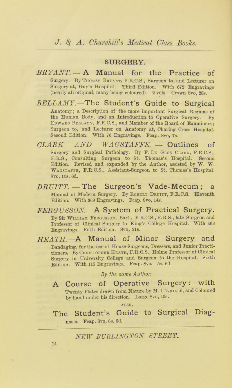 SURGERY. BRYANT. — A Manual for the Practice of Surg^ery. By Thomas Bryant, F.R.C.8., Surgeon to, and Lecturer on Surgery at, Guy's Hospital. Third Edition. With 672 Engravings (nearly all original, many being coloured). 2 vols. Crovra 8vo, 28s. BELLAMY.—Student's Guide to Surgical Anatomy; a Description of the more important Surgical Regions of the Human Body, and an Introduction to Operative Surgery. By Edward Bellamy, F.R.C.S., and Member of the Board of Examiners ; Surgeon to, and Lecturer on Anatomy at. Charing Cross Hospital. Second Edition. With 76 Engravings. Fcap. Svo, 7s. CLARK AND WAGSTAFFE. — Outlines of Surgery and Surgical Pathology. By F. Le Qros Clark, F.R.C.S., F.R.S., Consulting Surgeon to St. Thomas's Hospital. Second Edition. Revised and expanded by the Author, assisted by W. W. Waostaffe, F.R.C.S., Assistant-Sui-geon to St. Thomas's Hospital. Svo, 10s. 6d. DRUITT.—The Surgeon's Vade-Mecum ; a Manual of Modern Siu-gery. By Robert Druitt, F.R.C.S. Eleventh Edition. With 369 Engravings. Fcap. Svo, 14s. FERGUSSON.—A System of Practical Surgery. By Sir William Fergusson, Bart., F.R.C.S., F.R.S., late Surgeon and Professor of Clinical Sui-geiy to King's CoUege Hospital. With 463 Engravings. Fifth Edition. Svo, 2l8. HEATH.—A Manual of Minor Surgery and Bandaging, for the use of House-Surgeons, Dressers, and Junior Practi- tioners. By Christophkk Heath, F.R.C.S., Holme Professor of Clinical Surgery in University CoUege and Surgeon to the Hospital. Sixth Edition. With 115 Engravings. Fcap. Svo. 5s. 6d. By the same A uthor. A Course of Operative Surgery: with Twenty Plates drawn from Natui-e by M. Levbille, and Coloured by hand imder his dii-ection. Large Svo, 40s. ALSO, The Student's Guide to Surgical Diag- nosis. Fcap. Svo, 6s. 6d. NEW BURLINGTON STREET,