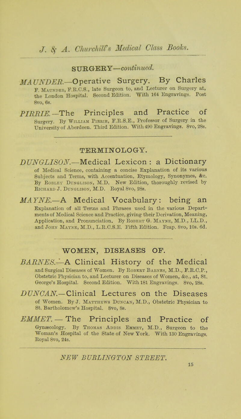 SUR GER Y— continued. MA UNDEIi.—Operative Surgery. By Charles F. Mausdeb, F.R.C.8., late Surgeon to, and Lecturer on Surgery at, the London Hospital. Second Edition. With 161 Engravings. Post 8yo, 6s. PIBBIK—The Principles and Practice of Sui-gery. By William Pikrie, F.R.S.E., Pi-ofes-sor of Surgery in the University of Aberdeen. Third Edition. With 490 Engravings. 8vo, 28s. TERMINOLOGY. DUNGLISOK—Medical Lexicon : a Dictionary of Medical Science, containing a concise Explanation of its various Subjects and Terms, -with Accentuation, Etymology, Synonymes, &c. By RoBLEV DuNGLisoN, M.D. New Edition, thoroughly revised by EiciiABD J. DuxGLisox, M.D. Eoyal Bvo, 28s. MAYNE.—A Medical Vocabulary: being an Explanation of all Terms and Phrases used in the various Depart- ments of Medical Science and Practice, giving their Derivation, Meaning, Application, and Pronunciation. By Robeut G. Matne, M.D., LL.D., and John- Mayne, M.D., L.R.C.S.E. Fifth Edition. Fcap. 8vo, 10s. 6d. WOMEN, DISEASES OP. BARNES.—A Clinical History of the Medical and Surgical Diseases of Women. By Robert Barnes, M.D., F.R.C.P., Obstetric Physician to, and Lecturer on Diseases of Women, &c., at, St. George's Hospital. Second Edition. With 181 Engravings. 8vo, 28s. i)i7iV(LliV^—Clinical Lectures on the Diseases of Women. By J. Matthews Duncax, M.D., Obstetric Physician to St. Bartholomew's Hospital. 8vo, 8s. EMMET. — The Principles and Practice of Gynaecology. By Thomas Addis Emmet, M.D., Surgeon to the Woman's Hospital of the State of New York. With 130 Engravings. Royal 8vo, 24s. NEW BURLINGTON STREET.