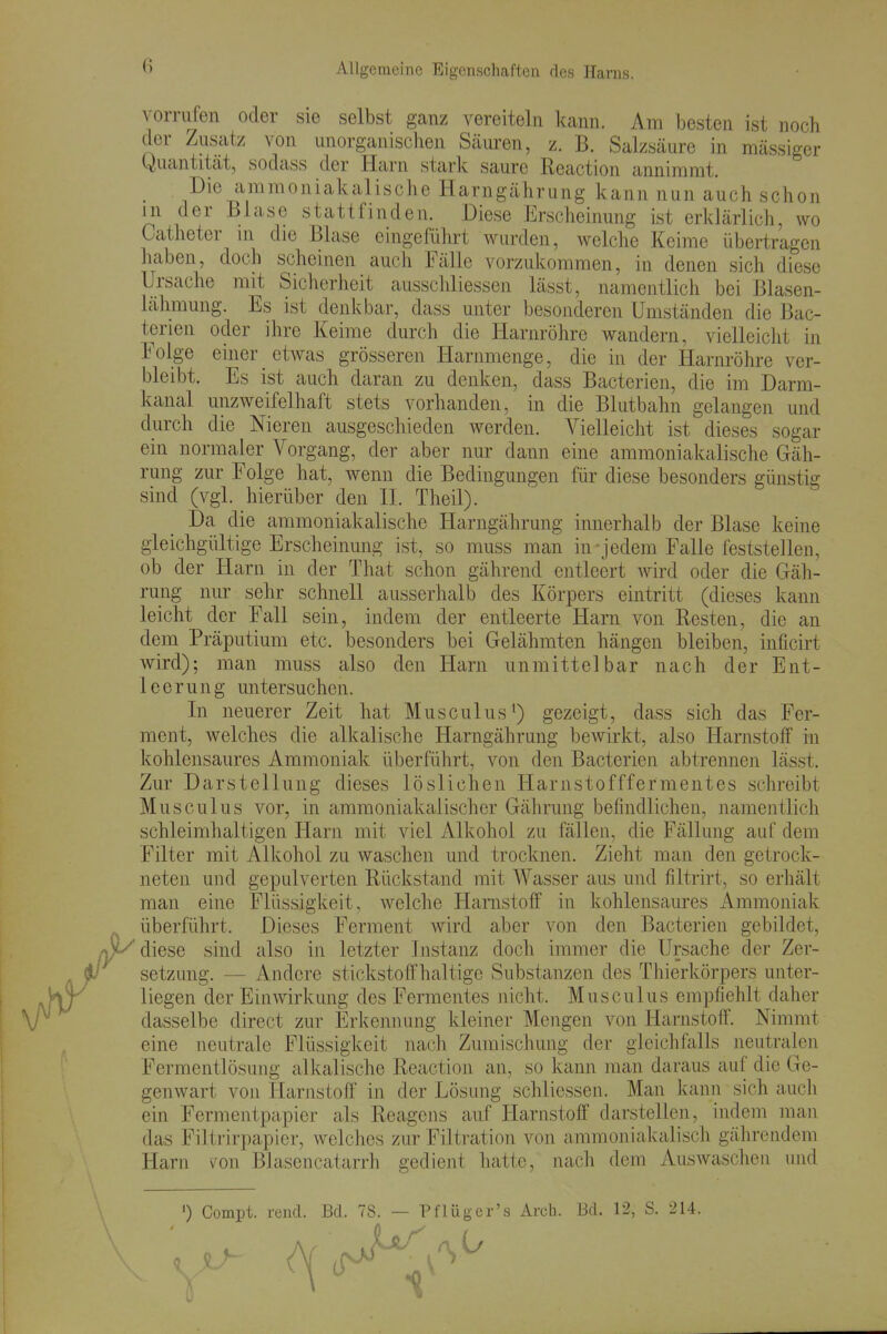 (5 vorrivfen oder sie selbst gcanz vereiteln kann. Am besten ist noch der Zusatz von unorganischen Säuren, z. B. Salzsäure in mässiger Quantität, sodass der Harn stark saure Reaction annimmt. Die amraoniakalische Harngährung kann nun auch schon jn der Blase stattfinden. Diese Erscheinung ist erklärlich, wo Catheter m die Blase eingeführt wurden, welche Keime übertragen haben, doch scheinen auch Fälle vorzukommen, in denen sich diese Ursache mit Sicherheit aussclüiessen lässt, namentlich bei Blasen- lälimung. Es ist denkbar, dass unter besonderen Umständen die Bac- tcrien oder ihre Keime durch die Harnröhre wandern, vielleicht in Folge einer etwas grösseren Harnmenge, die in der Harnröhre ver- bleibt. Es ist auch daran zu denken, dass Bacterien, die im Darm- kanal unzweifelhaft stets vorhanden, in die Blutbahn gelangen und durch die Nieren ausgeschieden werden. Vielleicht ist dieses sogar ein normaler Vorgang, der aber nur dann eine ammoniakalische Gäh- rung zur Folge hat, wenn die Bedingungen für diese besonders günstig sind (vgl. hierüber den II. Theil). Da die ammoniakalische Harngährung innerhalb der Blase keine gleichgültige Erscheimmg ist, so muss man in-jedem Falle feststellen, ob der Harn in der That schon gährend entleert wird oder die Gäh- rung nur sehr schnell ausserhalb des Körpers eintritt (dieses kann leicht der Fall sein, indem der entleerte Harn von Resten, die an dem Präputium etc. besonders bei Gelähmten hängen bleiben, inficirt wird); man muss also den Harn unmittelbar nach der Ent- leerung untersuchen. In neuerer Zeit hat Musculus*) gezeigt, dass sich das Fer- ment, welches die alkalische Harngährung bewirkt, also Harnstoff in kohlensaures Ammoniak überführt, von den Bacterien abtrennen lässt. Zur Darstellung dieses löslichen Harnstofffermentes schreibt Musculus vor, in ammoniakaiischer Gährung befindlichen, namentlich schleimhaltigen Harn mit viel Alkohol zu fällen, die Fällung auf dem Filter mit Alkohol zu waschen und trocknen. Zieht man den getrock- neten und gepulverten Rückstand mit Wasser aus und filtrirt, so erhält man eine Flüssigkeit, welche Harnstoff in kohlensaures Ammoniak überführt. Dieses Ferment wird aber von den Bacterien gebildet, diese sind also in letzter Instanz doch immer die Ursache der Zer- setzung. — Andere stickstoffhaltige Substanzen des Thierkörpers unter- liegen der Einwirkung des Fermentes nicht. Musculus empfiehlt daher dasselbe direct zur Erkeimung kleiner Mengen von Harnstoff. Nimmt eine neutrale Flüssigkeit nach Zumischung der gleichfalls neutralen Fermentlösung alkalische Reaction an, so kann man daraus auf die Ge- genwart von Harnstoff' in der Lösung schliessen. Man kann sich auch ein Fermentpapier als Reagens auf Harnstoff darstellen, indem man das Filtrirpapier, welches zur Filtration von ammoniakalisch gährendem Harn v^on Blasencatarrh gedient hatte, nach dem AusAvaschen und ') Compt. rend. Bd. 78. — Pflüger's Arch. Bd. 12, S. 214.