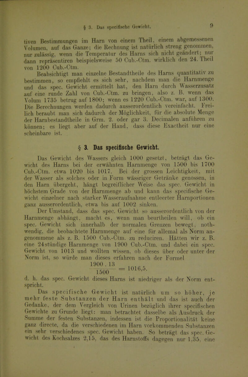§ Ü. Das specifische Gewicht. tiven Bestimmungen im Harn von einem Theil, einem abgemessenen Volumen, auf das Ganze; die Rechnung ist natürlich streng genommen, nur zuhissig. wenn die Temperatur des Harns sich nicht geändert; nur dann repräsentiren beispielsweise 50 Cub.-Ctm. wirklich den 24. Theil von 1200 Cub.-Ctm. Beabsichtigt man einzelne Bestandtheile des Harns quantitativ zu bestimmen, so empfiehlt es sich sehr, nachdem man die Harnmenge und das spec. Gewicht ermittelt hat, den Harn durch Wasserzusatz auf eine runde Zald von Cub.-Ctm. zu bringen, also z. B. wenn das Volum 1735 betrug auf 1800; wenn es 1220 Cub.-Ctm. war, auf 1300. Die Berechnungen werden dadurch ausserordentlich vereinfacht. Frei- lich beraubt man sich dadurch der Möglichkeit, für die absolute Menge der Harnbestandtheile in Grm. 2. oder gar 3. Decimalen anführen zu können; es liegt aber auf der Hand, dass diese Exactheit nur eine scheinbare ist. § 3. Das specifische Gewicht. Das Gewicht des Wassers gleich 1000 gesetzt, beträgt das Ge- wicht des Harns bei der erwähnten Harnmenge von 1500 bis 1700 Cub.-Ctm. etwa 1020 bis 1017. Bei der grossen Leiclitigkeit, mit der Wasser als solches oder in Form wässriger Getränke genossen, in den Harn übergeht, hängt begreiflicher Weise das spec. Gewicht in höchstem Grade von der Harnmenge ab und kann das specifische Ge- wicht einzelner nach starker Wasseraufnahrae entleerter Harnportionen ganz ausserordentlich, etwa bis auf 1002 sinken. Der Umstand, dass das spec. Gewicht so ausserordentlich von der Harnmenge abhängt, macht es, wenn man beurtheilen will, ob ein spec. Gewicht sich innerhalb der normalen Grenzen bewegt, noth- wendig, die beobachtete Harnmenge auf eine für allemal als Norm an- genommene als z. B. 1500 Cub.-Ctm. zu reduciren. Hätten wir z. B. eine 24 stündige Harnmenge von 1900 Cub.-Ctm. und dabei ein spec. Gewicht von 1013 und wollten wissen, ob dieses über oder unter der Norm ist, so würde man dieses erfahren nach der Formel 1900.13 ^ T500— = 1^^^'^- d. h. das spec. Gewicht dieses Harns ist niedriger als der Norm ent- spricht. Das specifische Gewicht ist natürlich um so höher, je mehr feste Substanzen der Harn enthält und das ist auch der Gedanke, der dem Vergleich von Urinen bezüglich ihrer specifischen Gewichte zu Grunde liegt: man betrachtet dassellie als Ausdruck der Summe der festen Substanzen, indessen ist die Proportionalität keine ganz directe, da die verschiedenen im Harn vorkommenden Substanzen ein sehr verschiedenes spec. Gewicht haben. So beträgt das spec. Ge- wicht des Koch.salzes 2,15, das des Harnstoffs dagegen nur 1.35. eine *