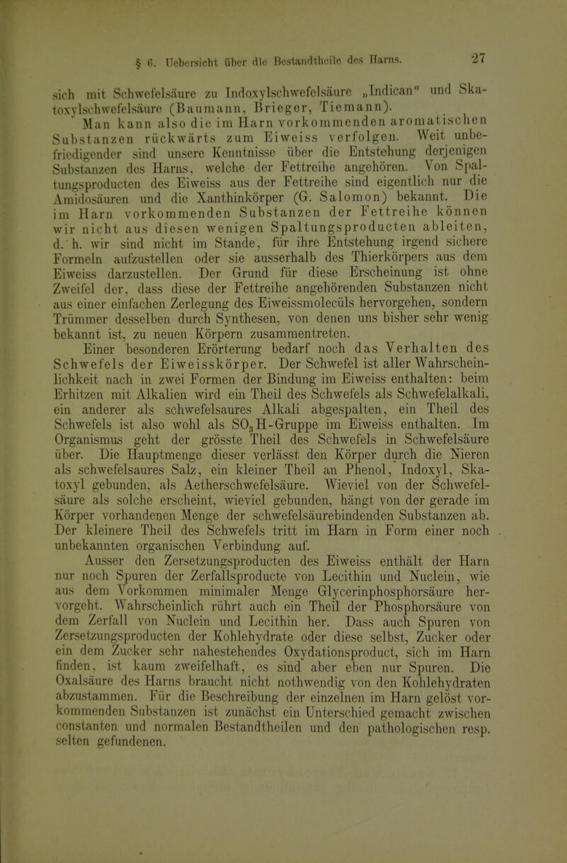 sich mit Schwefelsäure zu Indoxylschwcfclsäurc „Indican'' und Ska- ioxylschwefelsäure (Baumann, Brieger, Tiemann). Man kann also diu im Harn vorkommenden aromatischen Substanzen rückwärts zum Eiweiss verfolgen. Weit unbe- friedigender sind unsere Kenntnisse über die Entstehung derjenigen Substanzen des Harns, welche der Fettreihe angehören. Von Spal- tungsproducten des Eiweiss aus der Fettreihe sind eigentlich nur die Araidosäuren und die Xanthinkörper (G. Salomen) bekannt. Die im Plarn vorkommenden Substanzen der Fettreihe können wir nicht aus diesen wenigen Spaltungsproducten ableiten, d. h. wir sind nicht im Stande, für ihre Entstehung irgend sichere Formeln aufzustellen oder sie ausserhalb des Thierkörpers aus dem Eiweiss darzustellen. Der Grund für diese Erscheinung ist ohne Zweifel der, dass diese der Fettreihe angehörenden Substanzen nicht aus einer einfachen Zerlegung des Eiweissmolecüls hervorgehen, sondern Trümmer desselben durch Synthesen, von denen uns bisher sehr wenig bekannt ist, zu neuen Körpern zusammentreten. Einer besonderen Erörterung bedarf noch das Verhalten des Schwefels der Eiweisskörper. Der Schwefel ist aller Wahrschein- lichkeit nach in zwei Formen der Bindung im Eiweiss enthalten: beim Erhitzen mit Alkalien wird ein Theii des Schwefels als Schwefelalkali, ein anderer als schwefelsaures Alkali abgespalten, ein Theil des Schwefels ist also wohl als SO3H-Gruppe im Eiweiss enthalten. Im Organismus geht der grösste Theil des Schwefels in Schwefelsäure über. Die Hauptmenge dieser verlässt den Körper durch die Nieren als schwefelsaures Salz, ein kleiner Theil an Phenol, Indoxyl, Ska- toxyl gebunden, als Aetherschwefelsäure. Wieviel von der Schwefel- säure als solche erscheint, wieviel gebunden, hängt von der gerade im Körper vorhandenen Menge der schwefelsäurebindenden Substanzen ab. Der kleinere Theil des Schwefels tritt im Harn in Form einer noch unbekannten organischen Verbindung auf. Ausser den Zersetzungsproducten des Eiweiss enthält der Harn nur noch Spuren der Zerfallsproducte von Lecithin und Nuclein, wie aus dem Vorkommen minimaler Menge Glycerinphosphorsäure her- vorgeht. Wahrscheinlich rührt auch ein Theil der Phosphorsäure von dem Zerfall von Nuclein und Lecithin her. Dass auch Spuren von Zersetzungsproducten der Kohlehydrate oder diese selbst, Zucker oder ein dem Zucker sehr nahestehendes Oxydationsproduct, sich im Harn finden, ist kaum zweifelhaft, es sind aber eben nur Spuren. Die Oxalsäure des Harns braucht nicht nothwendig von den Kohlehydraten abzustammen. Für die Beschreibung der einzelnen im Harn gelöst vor- kommenden Substanzen ist zunächst ein Unterschied gemacht zwischen Constanten und normalen Bestandtheilen und den pathologischen resp. selten gefundenen.