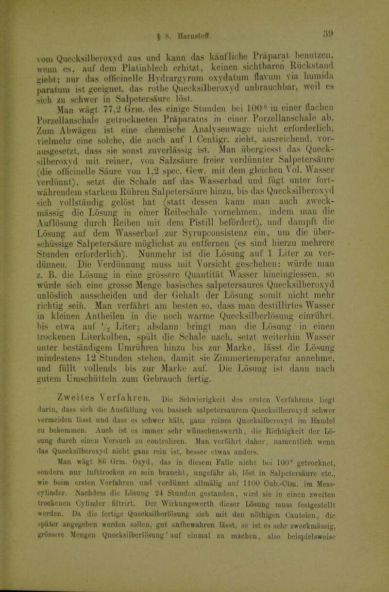 MHU gueeksilberoxvd aus uiul kann das käullielio Präparal benutzen, wenn es, auf dem Flaiinblecli erliiizt, keinen sichtbaren Rückstand i^iobt; nur das oriicinellc HydrargyiHim oxydatuni flavmu via liumida paraluni ist geeignet, das rotlie Quecksilbei'oxyd unbrauclibar, weil es sich /u schwer in Sal|)etersäurc löst. Man wägt 77.2 Grni. des einige Stunden bei 100in einer Ilachen l\)r/eliansciuile getrucknelen Präparates in einei- Poi-zellanscliale ab. Zum Abwägen ist eine chemische Analysenwage nicht erforderlich, vielmehr eine solche, die noch auf 1 Centigr. zieht, ausi-eichend, vor- ausgesetzt, dass sie sonst zuverlässig ist. Man übergiesst das Queck- silberoxvd mit reiner, von Salzsäure freier verdünnter Salpetersäure (die officinelle Säure von 1,2 spec. Gew. init dem gleiciien Vol. Wasser verdünnt), setzt die Schale auf das Wasserbad und fügt unter fort- währendem starkem Rühren Salpetersäure hinzu, bis das Q.uecksilberoxyd sich vollständig gelost hat (statt dessen kann man aucli zweck- mässig die Lösung in einer Reibschale vonielimeii, indem man die Auflösung durch Reiben mit dem Pistill befördert), und dampft die Lösung auf dem Wasserbad zui- Syrupconsistenz ein, um die über- schüssige Salpetersäure möglichst zu entfernen (es sind hierzu mehrere Stunden erforderlich). Nunmehr ist die Lösung auf 1 Liter zu ver- dünnen. Die Verdünnung muss mit Vorsicht geschehen: würde man z. B. die Lösung in eine grössei'e Quantität Wasser liineingiessen, so würde sich eine grosse Menge basisches salpetersaures Quecksilberoxyd unlöslich ausscheiden und der Gehalt der Lösung somit nicht mehr richtig seih. Man verfährt am besten so, dass man destillirtes Wasser in kleinen Antheileu in die noch warme Quecksilberlösung einrührt, bis etwa auf V-i Liter; alsdann bringt man die Lösung in einen trockenen Literkolben, spült die Schale nach, setzt Aveiterhin Wasser unter beständigem Umrüni-en hinzu l)is zui' Marke, lässt die Lösung mindestens 12 Stunden stehen, damit sie Zimmei-tempei'atur annehme, und füllt vollends bis zur Marine auf. Die Lösung ist dann nach gutem Umschütteln zum Gebrauch fertig. Zweites Verfahren. Die Sclnvieriglceit des ersten Verfahrens liegt darin, dass sich die Ausfälluiig von basisch salpetersaurem QueclisiIberoxyd schwer vermeiden lässt und dass es schwer hält, ganz reines Quecksilberoxyd im Handel zu bekommen. Auch ist es immer sehr wünschenswerth, die Richtigkeit der Lö- sung durch einen Versuch zu conlroliren. Man verfahrt dahei', namentlich wenn das Quecksilboj'oxyd nicht ganz rein ist, besser etwas anders. Man wägt 8(5 Grra. Oxyd, das in diesem Falle iiichl bei lOU getrocknet, sondern nur lufttrocken zu sein brauclit, ungefähr ab, löst in Salpetersäure etc., wie beim ersten Verfahren und verdünnt allinälig auf 1100 Cub.-Ctra. im Mess- cylinder. Naclidein die Lösung 24 Stunden gestanden, wird sie in einen zweiten trockenen Cylinder filtrirt. Der Wirkungswerth dicsci- Lösung muss festgestellt werden. Da die fertige Quecksilberlösung sich mit den nöthigen Cautelen, die spätor angegeben werden sollen, gut aufbewahren lässt, so ist es sein- zweckmässig, grössere Mengen Quecksilberlösung' auf eiiunal zu machen, also beispielsweise