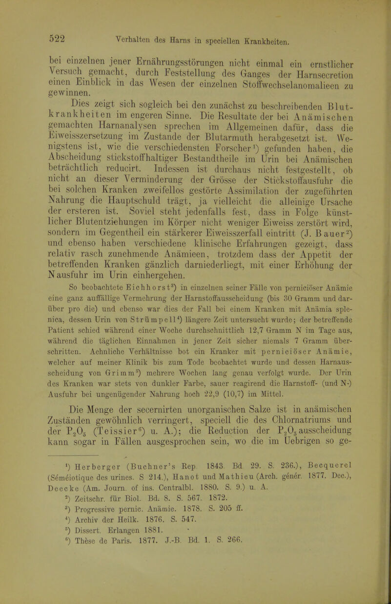 bei einzelnen jener Erncährungsstörungen nicht einmal ein ernstlicher Versuch gemacht, durch Feststellung des Ganges der Harnsecretion einen Einblick in das Wesen der einzelnen Stoffwechselanomalieen zu gewinnen. Dies zeigt sich sogleich bei den zunächst zu beschreibenden Blut- krankheiten im engeren Sinne. Die Resultate der bei Anämischen gemachten Harnanalysen sprechen im Allgemeinen dafür, dass die El Weisszersetzung im Zustande der Blutarmuth herabgesetzt ist. We- nigstens ist, wie die verschiedensten Forscher^) gefunden haben, die Abscheidung stickstoffhaltiger Bestandtheile im Urin bei Anämischen beträchtlich reducirt. Indessen ist durchaus nicht festgestellt, ob nicht an dieser Verminderung der Grösse der Stickstoff ausfuhr die bei solchen Kranken zweifellos gestörte Assimilation der zugeführten Nahrung die Hauptschuld trägt, ja vielleicht die alleinige Ursache der ersteren ist. Soviel steht jedenfalls fest, dass in Folge künst- licher Blutentzi^hungen im Körper nicht weniger Eiweiss zerstört wird, sondern im Gegentheil ein stärkerer Eiweisszerfall eintritt (J. Bauer-) und ebenso haben verschiedene klinische Erfahrungen gezeigt, dass relativ rasch zunehmende Anämieen, trotzdem dass der Appetit der betreffenden Kranken gänzlich darniederliegt, mit einer Erhöhung der N ausfuhr im Urin einhergehen. So beobachtete Eichhorst') in einzelnen seiner Fälle von perniciöser Anämie eine ganz auffällige Vermehrung der Harnstoffausscheidung (bis 30 Gramm und dar- über pro die) und ebenso war dies der Fall bei einem Kranken mit Anämia sple- nica, dessen Urin von Strümpell'*) längere Zeit untersucht wurde; der betreffende Patient schied während einer Woche durchschnittlich 12,7 Gramm N im Tage aus, während die täglichen Einnahmen in jener Zeit sicher niemals 7 Gramm über- schritten. Aehnliche Verhältnisse bot ein Kranker mit perniciöser Anämie, welcher auf meiner Klinik bis zum Tode beobachtet wurde und dessen Harnaus- scheidung von Grimm^) mehrere Wochen lang genau verfolgt wurde. Der Urin des Kranken war stets von dunkler Farbe, sauer reagirend die Harnstoif- (und N-) Ausfuhr bei ungenügender Nahrung hoch 22,9 (10,7) im Mittel. Die Menge der secernirten unorganischen Salze ist in anämischen Zuständen gewöhnlich verringert, speciell die des Chlornatriums und der P.2O5 (Teissier*^) u. A.); die Reduction der P.,05ausscheidung kann sogar in Fällen ausgesprochen sein, wo die im Uebrigen so ge- 1) Herberger (Buchner's Rep. 1843. Bd 29. S. 236.), Becquerel (Semeiotique des urines. S 214.), Hanot und Mathieu (Arch. gener. 1877. Dec), Deecke (Am. Journ. of ins. Centralbl. 1880. S. 9.) u. A. 2) Zeitschr. für Biel. Bd. 8. S. 567. 1872. ^) Progressive pernio. Anämie. 1878. S. 205 ff *) Archiv der Heilk. 1876. S. 547. ä) Dissert. Erlangen 1881. «) These de Paris. 1877. J.-B. Bd. 1. S. 266.