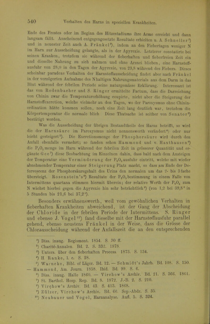 Ende des Frostes oder im Beginn des Hitzestadiuras ihre Acmc erreicht und dann langsam fällt. Anscheinend entgegengesetzte Resultate erhielten u. A. Schneller') und in neuester Zeit auch A. Frankel), indem an den Fiebertagen weniger N im Ham zur Ausscheidung gelangte, als in der Apyrexie. Letzterer constatirte bei seinen Kranken, trotzdem sie während der fieberhaften und fieberfreien Zeit ein und dieselbe Nahrung zu sich nahmen und ohne Arznei blieben, eine Harnstoif- ausfuhr von 28,U in den Tagen der Apyrexie, von 23,8 während des Fiebers. Dieses scheinbar paradoxe Verhalten der Harnstoffausscheidung findet aber nach Frankel in der verzögerten Aufnahme des Nhaltigen Nahrungsmaterials aus dem Darm in das Blut während der febrilen Periode seine naturgemässe Erklärung. Interessant ist das von Redenbacher und S. Ringer ermittelte Factum, dass die Darreichung von Chinin zwar die Temperaturerhöhung coupirte, nicht aber die Steigerung der Harnstoffexcretion, welche vielmehr an den Tagen, wo der Paroxysmus ohne Chinin- ordination hätte kommen sollen, noch eine Zeit lang deutlich war, trotzdem die Körpertemperatur die normale blieb. Diese Thatsache ist seither von Senator^) bestätigt worden. Was die Ausscheidung der übrigen Bestandtheile des Harns betrifft, so wird die der Harnsäure im Paroxysmus nicht nennenswerth verändert*) oder nur leicht gesteigert^). Die Excretionsmenge der Phosphorsäure wird durch den Anfall ebenfalls vermehrt; so fanden schon Hammond und v. Haxthausen^) die PjOg menge im Harn während der febrilen Zeit in grösserer Quantität und er- gänzte G e e'') diese Beobachtung im Einzelnen dahin, dass bald nach dem Ansteigen der Temperatur eine Verminderung der PjOjausfuhr eintritt, welche mit wieder abnehmender Temperatur einer Steigerung Platz macht, so dass am Ende der De- fervescenz der Phosphorsäuregehalt des Urins den normalen um das 2- bis 3 fache übersteigt. Rosenstein's®) Resultate der P^Osbestimmung in einem Falle von Intermittens quartana stimmen hiermit überein; der relative Werth der P^Oj zum N wächst hierbei gegen die Apyrexie hin sehr beträchtlich^) (von 1,2 bei 39,8 in 5 Stunden bis 21,6 bei 37,2). Besonders erwähnenswerth, weil vom gewöhnlichen Verhalten in fieberhaften Krankheiten abweichend, ist der Gang der Abscheidung der Chloride in der febrilen Periode der Intermittens. S. Ringer und ebenso J. Vogel'°) fand dieselbe mit der Harnstoffausfuhr parallel gehend, ebenso neustens Frankel in der Weise, dass die Grösse der Chlorausscheidung während der Anfallszeit die an den entsprechenden *) Diss. inaug. Regismont. 1854. S. 30 ff. 2) Charit6-Annalen. Bd. 2. S. 332. 1878, ^) Unters, über den fieberhaften Process. 1873. S. 134. *) H Ranke, 1. c. S. 28. ^) Wat ncke, Bibl. of Läger. Bd. 12. — Schmidt's Jahrb. Bd. lOS. S. 150. — Hammond, Am. Journ. 1858. Ibid. Bd. 99. S. 6. ) Diss. inaug. Halle 1860. — Virchow's Archiv. Bd. 21. S. 366. 1861. St. Bai-thol. Hosp. Rep. Bd. 8. 1872. J.-B. 2. S. 210. 8) Virchow's Archiv. Bd. 43. S. 413. 1868. ) Zülzer, Virchow's Archiv. Bd. 66. Sep.-Abdr. S. 35. *) Neubauer und Vogel, Harnanalyse. Aufl. 5. S. 324.