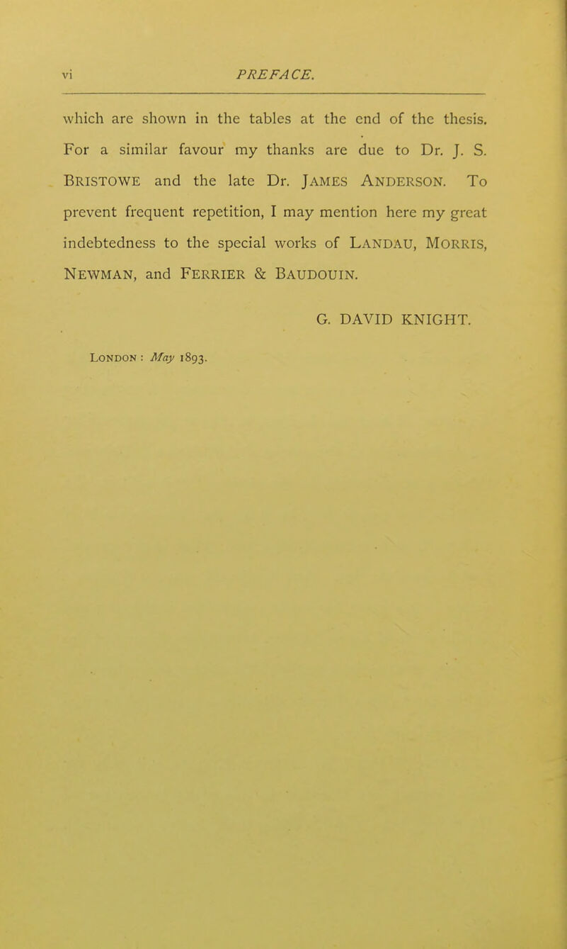 which are shown in the tables at the end of the thesis. For a similar favour my thanks are due to Dr. J. S. Bristowe and the late Dr. James Anderson. To prevent frequent repetition, I may mention here my great indebtedness to the special works of Landau, Morris, Newman, and Ferrier & Baudouin. G. DAVID KNIGHT. London : May 1893.