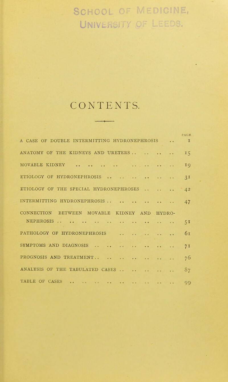 School cDK^ Univl CONTENTS. PAGE A CASE OF DOUBLE INTERMITTING HYDRONEPHROSIS . . I ANATOMY OF THE KIDNEYS AND URETERS 15 MOVABLE KIDNEY 19 ETIOLOGY OF HYDRONEPHROSIS 31 ETIOLOGY OF THE SPECIAL HYDRONEPHROSES 42 INTERMITTING HYDRONEPHROSIS 47 CONNECTION BETWEEN MOVABLE KIDNEY AND HYDRO- NEPHROSIS 51 PATHOLOGY OF HYDRONEPHROSIS 61 SYMPTOMS AND DIAGNOSIS 71 PROGNOSIS AND TREATMENT 76 ANALYSIS OF THE TABULATED CASES 87 TABLE OF CASES 99