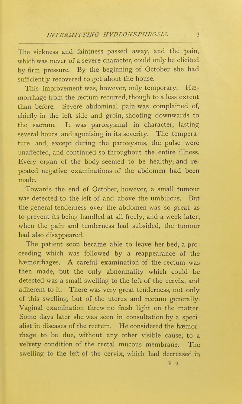 The sickness and faintness passed away, and the pain, which was never of a severe character, could only be elicited by firm pressure. By the beginning of October she had sufficiently recovered to get about the house. This improvement was, however, only temporary. Hae- morrhage from the rectum recurred, though to a less extent than before. Severe abdominal pain was complained of, chiefly in the left side and groin, shooting downwards to the sacrum. It was paroxysmal in character, lasting several hours, and agonising in its severity. The tempera- ture and, except during the paroxysms, the pulse were unaffected, and continued so throughout the entire illness. Every organ of the body seemed to be healthy, and re- peated negative examinations of the abdomen had been made. Towards the end of October, however, a small tumour was detected to the left of and above the umbilicus. But the general tenderness over the abdomen was so great as to prevent its being handled at all freely, and a week later, when the pain and tenderness had subsided, the tumour had also disappeared. The patient soon became able to leave her bed, a pro- ceeding which was followed by a reappearance of the haemorrhages. A careful examination of the rectum was then made, but the only abnormality which could be detected was a small swelling to the left of the cervix, and adherent to it. There was very great tenderness, not only of this swelling, but of the uterus and rectum generally. Vaginal examination threw no fresh light on the matter. Some days later she was seen in consultation by a speci- alist in diseases of the rectum. He considered the haemor- rhage to be due, without any other visible cause, to a velvety condition of the rectal mucous membrane. The swelling to the left of the cervix, which had decreased in B 2 I