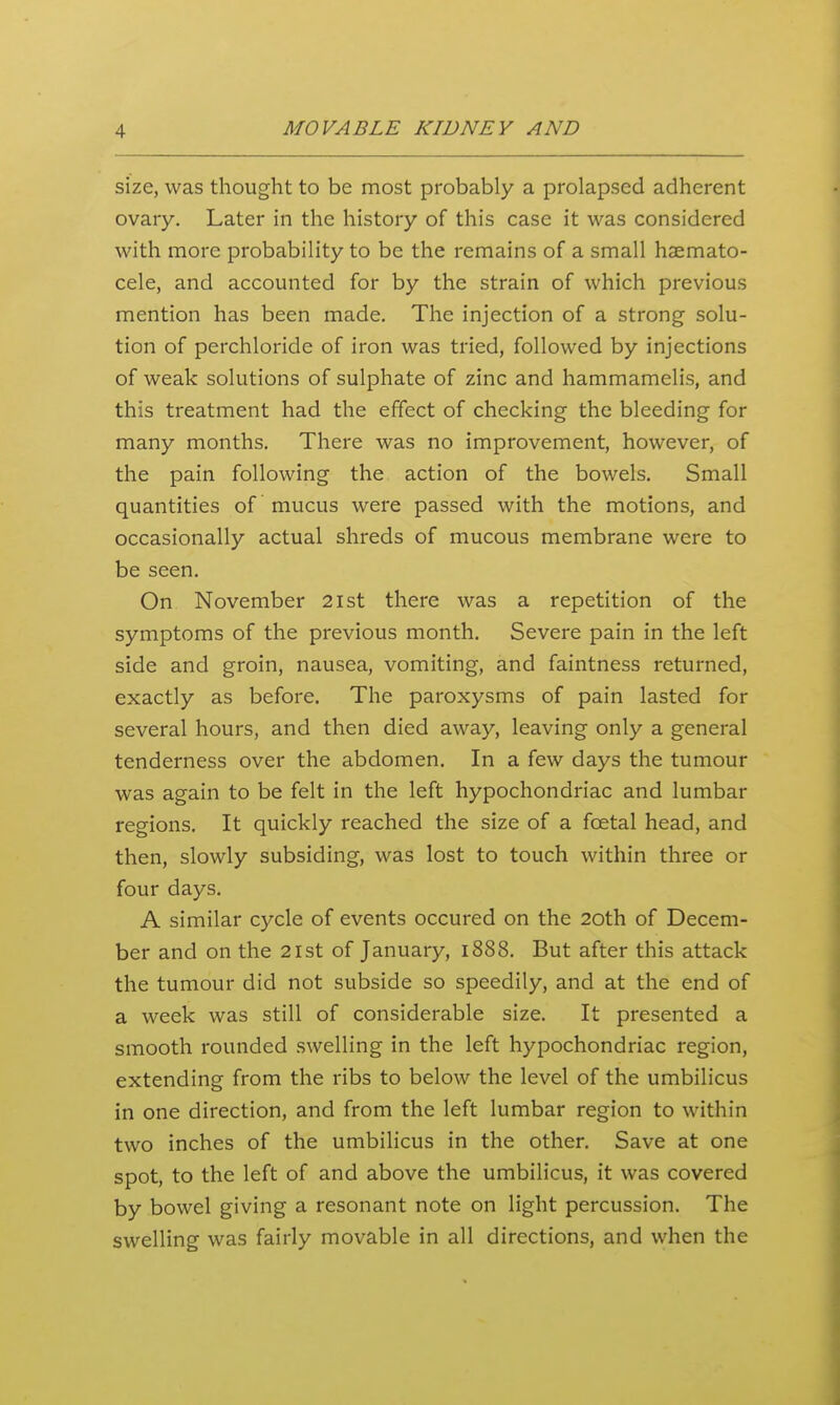 size, was thought to be most probably a prolapsed adherent ovary. Later in the history of this case it was considered with more probability to be the remains of a small haemato- cele, and accounted for by the strain of which previous mention has been made. The injection of a strong solu- tion of perchloride of iron was tried, followed by injections of weak solutions of sulphate of zinc and hammamelis, and this treatment had the effect of checking the bleeding for many months. There was no improvement, however, of the pain following the action of the bowels. Small quantities of mucus were passed with the motions, and occasionally actual shreds of mucous membrane were to be seen. On November 2ist there was a repetition of the symptoms of the previous month. Severe pain in the left side and groin, nausea, vomiting, and faintness returned, exactly as before. The paroxysms of pain lasted for several hours, and then died away, leaving only a general tenderness over the abdomen. In a few days the tumour was again to be felt in the left hypochondriac and lumbar regions. It quickly reached the size of a foetal head, and then, slowly subsiding, was lost to touch within three or four days. A similar cycle of events occured on the 20th of Decem- ber and on the 21st of January, 1888. But after this attack the tumour did not subside so speedily, and at the end of a week was still of considerable size. It presented a smooth rounded swelling in the left hypochondriac region, extending from the ribs to below the level of the umbilicus in one direction, and from the left lumbar region to within two inches of the umbilicus in the other. Save at one spot, to the left of and above the umbilicus, it was covered by bowel giving a resonant note on light percussion. The swelling was fairly movable in all directions, and when the