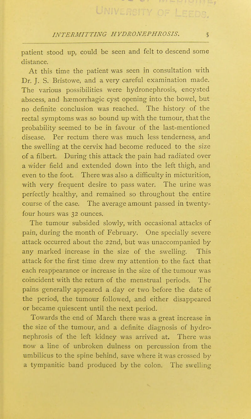 patient stood up, could be seen and felt to descend some distance. At this time the patient was seen in consultation with Dr. J. S. Bristowe, and a very careful examination made. The various possibilities were hydronephrosis, encysted abscess, and haemorrhagic cyst opening into the bowel, but no definite conclusion was reached. The history of the rectal symptoms was so bound up with the tumour, that the probability seemed to be in favour of the last-mentioned disease. Per rectum there was much less tenderness, and the swelling at the cervix had become reduced to the size of a filbert. During this attack the pain had radiated over a wider field and extended down into the left thigh, and even to the foot. There was also a difficulty in micturition, with very frequent desire to pass water. The urine was perfectly healthy, and remained so throughout the entire course of the case. The average amount passed in twenty- four hours was 32 ounces. The tumour subsided slowly, with occasional attacks of pain, during the month of February. One specially severe attack occurred about the 22nd, but was unaccompanied by any marked increase in the size of the swelling. This attack for the first time drew my attention to the fact that each reappearance or increase in the size of the tumour was coincident with the return of the menstrual periods. The pains generally appeared a day or two before the date of the period, the tumour followed, and either disappeared or became quiescent until the next period. Towards the end of March there was a great increase in the size of the tumour, and a definite diagnosis of hydro- nephrosis of the left kidney was arrived at. There was now a line of unbroken dulness on percussion from the umbilicus to the spine behind, save where it was crossed by a tympanitic band produced by the colon. The swelling