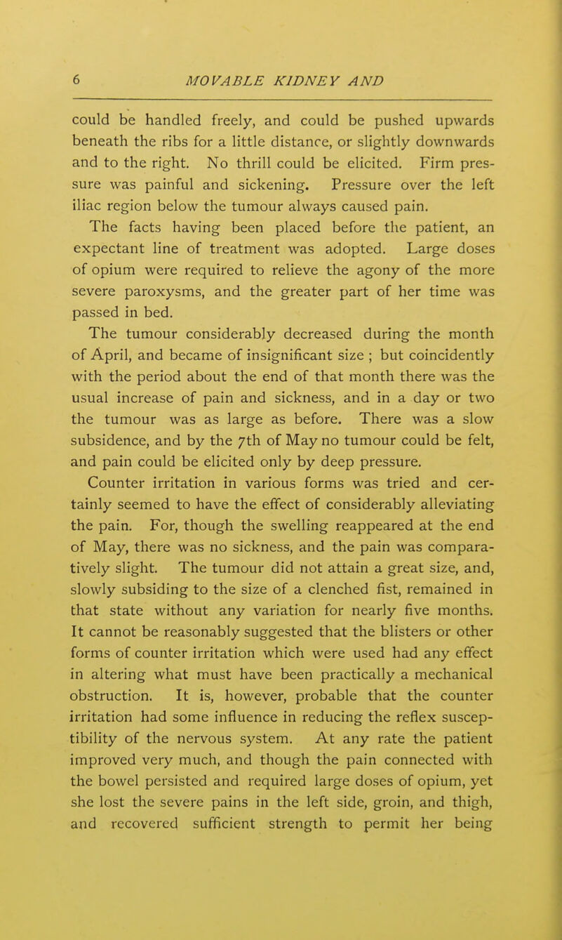 could be handled freely, and could be pushed upwards beneath the ribs for a little distance, or slightly downwards and to the right. No thrill could be elicited. Firm pres- sure was painful and sickening. Pressure over the left iliac region below the tumour always caused pain. The facts having been placed before the patient, an expectant line of treatment was adopted. Large doses of opium were required to relieve the agony of the more severe paroxysms, and the greater part of her time was passed in bed. The tumour considerably decreased during the month of April, and became of insignificant size ; but coincidently with the period about the end of that month there was the usual increase of pain and sickness, and in a day or two the tumour was as large as before. There was a slow subsidence, and by the 7th of May no tumour could be felt, and pain could be elicited only by deep pressure. Counter irritation in various forms was tried and cer- tainly seemed to have the effect of considerably alleviating the pain. For, though the swelling reappeared at the end of May, there was no sickness, and the pain was compara- tively slight. The tumour did not attain a great size, and, slowly subsiding to the size of a clenched fist, remained in that state without any variation for nearly five months. It cannot be reasonably suggested that the blisters or other forms of counter irritation which were used had any effect in altering what must have been practically a mechanical obstruction. It is, however, probable that the counter irritation had some influence in reducing the reflex suscep- tibility of the nervous system. At any rate the patient improved very much, and though the pain connected with the bowel persisted and required large doses of opium, yet she lost the severe pains in the left side, groin, and thigh, and recovered sufficient strength to permit her being