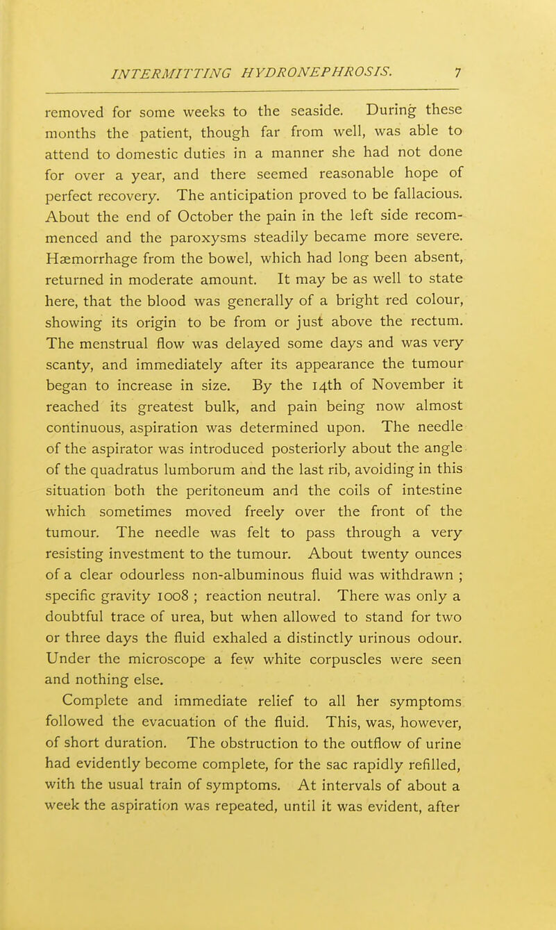 removed for some weeks to the seaside. During these months the patient, though far from well, was able to attend to domestic duties in a manner she had not done for over a year, and there seemed reasonable hope of perfect recovery. The anticipation proved to be fallacious. About the end of October the pain in the left side recom- menced and the paroxysms steadily became more severe. Haemorrhage from the bowel, which had long been absent, returned in moderate amount. It may be as well to state here, that the blood was generally of a bright red colour, showing its origin to be from or just above the rectum. The menstrual flow was delayed some days and was very scanty, and immediately after its appearance the tumour began to increase in size. By the 14th of November it reached its greatest bulk, and pain being now almost continuous, aspiration was determined upon. The needle of the aspirator was introduced posteriorly about the angle of the quadratus lumborum and the last rib, avoiding in this situation both the peritoneum and the coils of intestine which sometimes moved freely over the front of the tumour. The needle was felt to pass through a very resisting investment to the tumour. About twenty ounces of a clear odourless non-albuminous fluid was withdrawn ; specific gravity 1008 ; reaction neutral. There was only a doubtful trace of urea, but when allowed to stand for two or three days the fluid exhaled a distinctly urinous odour. Under the microscope a few white corpuscles were seen and nothing else. Complete and immediate relief to all her symptoms followed the evacuation of the fluid. This, was, however, of short duration. The obstruction to the outflow of urine had evidently become complete, for the sac rapidly refilled, with the usual train of symptoms. At intervals of about a week the aspiration was repeated, until it was evident, after