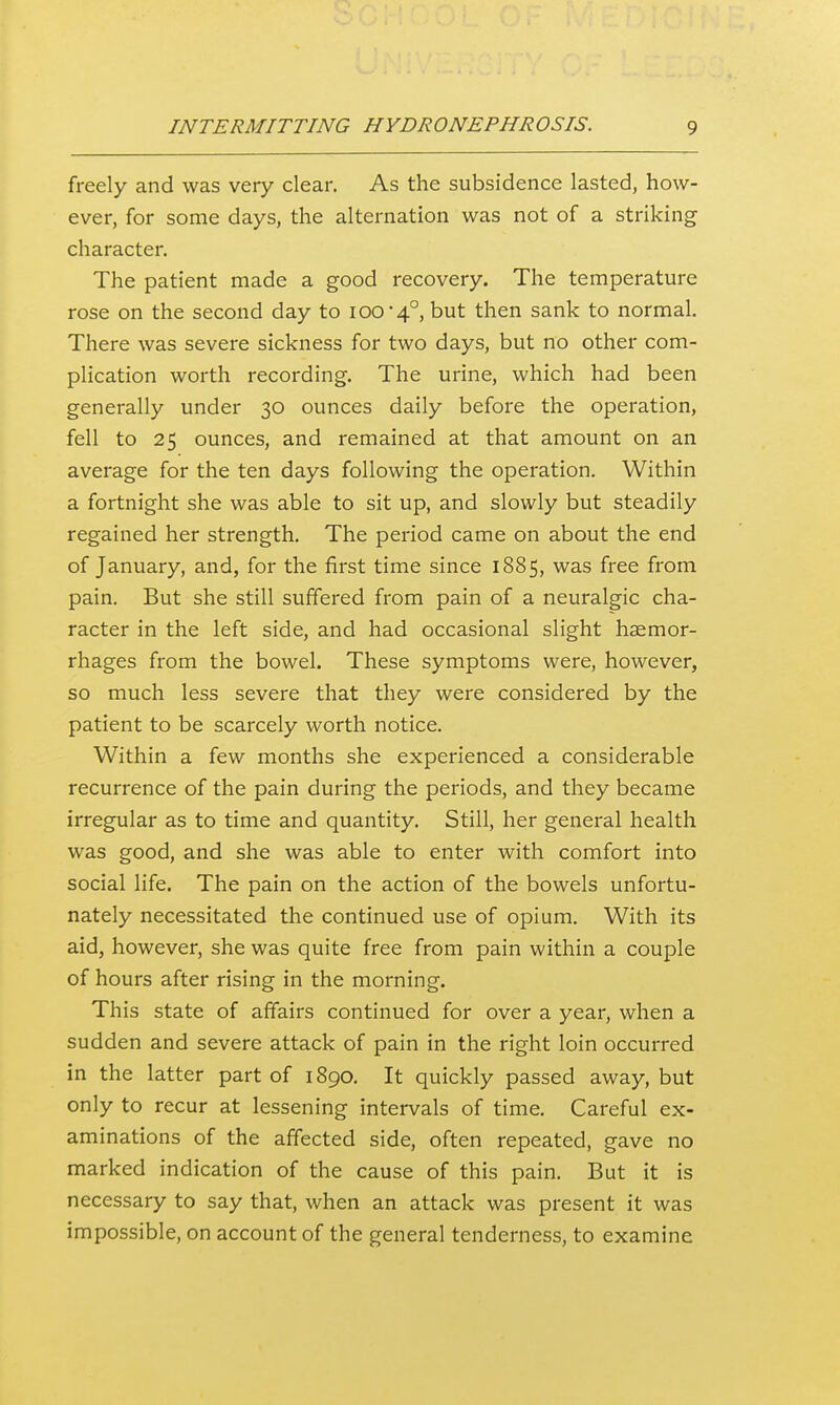 freely and was very clear. As the subsidence lasted, how- ever, for some days, the alternation was not of a striking character. The patient made a good recovery. The temperature rose on the second day to ioo'4°, but then sank to normal. There was severe sickness for two days, but no other com- plication worth recording. The urine, which had been generally under 30 ounces daily before the operation, fell to 25 ounces, and remained at that amount on an average for the ten days following the operation. Within a fortnight she was able to sit up, and slowly but steadily regained her strength. The period came on about the end of January, and, for the first time since 1885, was free from pain. But she still suffered from pain of a neuralgic cha- racter in the left side, and had occasional slight haemor- rhages from the bowel. These symptoms were, however, so much less severe that they were considered by the patient to be scarcely worth notice. Within a few months she experienced a considerable recurrence of the pain during the periods, and they became irregular as to time and quantity. Still, her general health was good, and she was able to enter with comfort into social life. The pain on the action of the bowels unfortu- nately necessitated the continued use of opium. With its aid, however, she was quite free from pain within a couple of hours after rising in the morning. This state of affairs continued for over a year, when a sudden and severe attack of pain in the right loin occurred in the latter part of 1890. It quickly passed away, but only to recur at lessening intervals of time. Careful ex- aminations of the affected side, often repeated, gave no marked indication of the cause of this pain. But it is necessary to say that, when an attack was present it was impossible, on account of the general tenderness, to examine