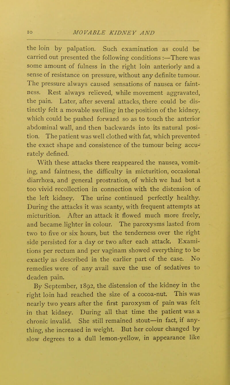 the loin by palpation. Such examination as could be carried out presented the following conditions :—There was some amount of fulness in the right loin anteriorly and a sense of resistance on pressure, without any definite tumour. The pressure always caused sensations of nausea or faint- ness. Rest always relieved, while movement aggravated, the pain. Later, after several attacks, there could be dis- tinctly felt a movable swelling in the position of the kidney, which could be pushed forward so as to touch the anterior abdominal wall, and then backwards into its natural posi- tion. The patient was well clothed with fat, which prevented the exact shape and consistence of the tumour being accu- rately defined. With these attacks there reappeared the nausea, vomit- ing, and faintness, the difficulty in micturition, occasional diarrhoea, and general prostration, of which we had but a too vivid recollection in connection with the distension of the left kidney. The urine continued perfectly healthy. During the attacks it was scanty, with frequent attempts at micturition. After an attack it flowed much more freely, and became lighter in colour. The paroxysms lasted from two to five or six hours, but the tenderness over the right side persisted for a day or two after each attack. Exami- tions per rectum and per vaginam showed everything to be exactly as described in the earlier part of the case. No remedies were of any avail save the use of sedatives to deaden pain. By September, 1892, the distension of the kidney in the right loin had reached the size of a cocoa-nut. This was nearly two years after the first paroxysm of pain was felt in that kidney. During all that time the patient was a chronic invalid. She still remained stout—in fact, if any- thing, she increased in weight. But her colour changed by slow degrees to a dull lemon-yellow, in appearance like